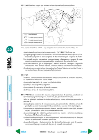 GEOGRAFIA - Globalização – economia global
IMPRIMIR
Voltar
GABARITO
Avançar
20
Fonte: Adaptado de BOUVET, C.; MARTIN, J. (org.). Géographie. Classes Terminales. Paris: Hachette, 1995. p. 111.
Limite Norte/Sul
Principais áreas receptoras
Principais áreas emissoras
Principais fluxos turísticos
52. UFMG Analise o croqui, que retrata o turismo internacional contemporâneo.
A partir da análise e interpretação desse croqui, é INCORRETO afirmar que
a) os principais pólos emissores do turismo mundial se distribuem entre os países do Nor-
te e do Sul, enquanto as áreas receptoras de fluxos se restringem aos países do Norte.
b) a atividade turística internacional contemporânea se relaciona com o aumento do poder
aquisitivo de algumas populações do globo, notadamente dos países do Norte.
c) os fluxos turísticos que se dirigem para a América do Norte, a Europa e o Japão são
influenciados pelos atrativos naturais, culturais, artísticos e econômicos dessas áreas.
d) as áreas receptoras do turismo internacional na Ásia do Sudeste, na América Central e
no mediterr6aneo são valorizadas pelo heliotropismo.
53. UFRN
No Brasil, a divisão territorial do trabalho, fruto do crescimento da economia industrial,
foi responsável, entre outras coisas, pelo(a)
a) dependência gradativa do campo em relação à cidade.
b) restrição das desigualdades regionais.
c) crescimento da exportação de bens de consumo.
d) elevação da taxa de crescimento vegetativo.
54. UFPB O Brasil possui um dos maiores parques industriais do planeta e, semelhante ao
restante do espaço mundial, passa, atualmente, por grandes transformações.
Sobre as principais mudanças na indústria brasileira, é correto afirmar que predomina o
processo de
a) reopção pelas indústrias de bens de consumo, em detrimento das indústrias de bens de
produção, devido à fraca competitividade da indústria nacional frente à estrangeira.
b) concentração das indústrias, de forma dispersa, por todo o território nacional, provoca-
da pela “guerra fiscal” entre vários estados da federação.
c) descentralização das indústrias, exclusivamente nas maiores e principais metrópoles
brasileiras: São Paulo e Rio de Janeiro.
d) modernização tecnológica no processo produtivo, resultando sobretudo na absorção
seletiva da mão-de-obra altamente qualificada.
e) desindustrialização e fechamento total das fábricas brasileiras, em razão do sucatea-
mento tecnológico provocado pela abertura do mercado internacional.
 
