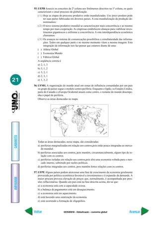 GEOGRAFIA - Globalização – economia global
IMPRIMIR
Voltar
GABARITO
Avançar
21
55. UEPB Associe os conceitos da 2ª coluna aos fenômenos descritos na 1ª coluna, os quais
caracterizam o atual processo de globalização.
( 1 ) Hoje as etapas do processo produtivo estão mundializadas. Um único produto pode
ter suas partes fabricadas em diversos países. A esta mundialização da produção de-
nominamos:
( 2 ) O novo sistema produtivo mundial se caracteriza por mais concorrência e ao mesmo
tempo por mais cooperação. As empresas estabelecem alianças para viabilizar inves-
timentos gigantescos e enfrentar a concorrência. A esta interdependência econômica
chamamos:
( 3 ) Os avanços no sistema de comunicações possibilitou a simultaneidade das informa-
ções. Todos em qualquer parte e no mesmo momento vêem a mesma imagem. Esta
integração da informação nos faz pensar que estamos diante de uma:
( ) Aldeia Global
( ) Economia Mundo
( ) Fábrica Global
A seqüência correta é
a) 2, 1, 3
b) 3, 1, 2
c) 3, 2, 1
d) 2, 3, 1
e) 1, 3, 2
56. UFMG A organização do mundo atual em zonas de influência comandadas por um país
ou grupo de países segue o modelo centro-periferia. Enquanto o Japão, os Estados Unidos,
parte do Canadá e a Europa Ocidental atuam como centro, o restante do mundo desempe-
nha o papel de periferia.
Observe as áreas destacadas no mapa.
Todas as áreas destacadas, nesse mapa, são consideradas:
a) periferias marginalizadas em relação aos centros,pois estão pouco integradas ao merca-
do mundial.
b) periferias associadas aos centros, pois mantêm, circunstancialmente, algum tipo de re-
lação com os centros.
c) periferias isoladas em relação aos centros,pois têm uma economia voltada para o mer-
cado interno, sobretudo por razões políticas.
d) periferias integradas aos centros, pois mantêm fortes relações com os centros.
57. UFPE Alguns países podem atravessar uma fase de crescimento da economia geralmente
provocada por política econômica favorável a investimentos e à expansão da demanda. A
maior procura provoca elevação de preços que, normalmente, é acompanhada por pres-
sões inflacionárias. Quando um país está na fase descrita acima, diz-se que:
a) a economia está com a capacidade ociosa.
b) a balança de pagamentos está em desaquecimento.
c) a economia está em aquecimento.
d) está havendo uma estatização da economia.
e) está ocorrendo a formação de oligopólios.
 
