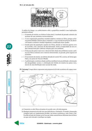 GEOGRAFIA - Globalização – economia global
IMPRIMIR
Voltar
GABARITO
Avançar
22
58. U. de Salvador-BA
A análise da charge e os conhecimentos sobre a geopolítica mundial e suas implicações
permitem afirmar:
( ) O aumento da miséria, na América Latina atual, é resultante do passado colonial e do
arcaísmo de suas estruturas socioeconômicas.
( ) A nova organização geopolítica mundial ampliou a miséria na África, porque as bai-
xas potencialidades naturais desse continente e a sua exclusão do processo de desen-
volvimento econômico mundial impediram a modificação desse quadro.
( ) Grande parte das populações expulsas da África, durante as inúmeras guerras civis
ali ocorridas, com o processo de descolonização, atesta a incapacidade da nova or-
dem internacional para viabilizar soluções para esse problema.
( ) O descaso dos países mais ricos e desenvolvidos diante dos problemas sociais e polí-
ticos da África contrasta com o interesse demonstrado, no passado, pelas riquezas ali
existentes.
( ) O incremento da miséria, nas últimas décadas do século XX, ocorreu, de forma igua-
litária, nos países do Terceiro Mundo.
( ) A globalização econômica aliada à política neoliberal tem possibilitado a diminuição
das desigualdades sociais e a eliminação dos bolsões de miséria nos países ricos,
através de uma distribuição mais racional da renda.
59. Unicamp O mapa abaixo representa uma proposta de divisão econômica do espaço mun-
dial
Norte
Sul
a) Caracterize os dois blocos de países de acordo com a divisão proposta.
b) Qualquer proposta de divisão tem suas deficiências e limitações. O mundo é demasiado
complexo para ser simplesmente dividido, em termos econômicos, entre Norte e Sul.
Escolha um país da Europa ou da Ásia que tenha características diferentes das do bloco
em que está colocado e justifique sua opção.
 