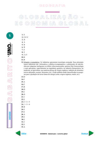 IMPRIMIR
Voltar Avançar
1
GEOGRAFIA - Globalização – economia global
1. E
2. C-C-C
3. D
4. A
5. B
6. B
7. E
8. E
9. 2 e 4
10. B
11. B
12. Solução e comentários: As indústrias apresentam tecnologia avançada. Seus principais
ramos industriais são: informática e robótica (computadores e substituição da mão-de-
obra por máquinas inteligentes ou robôs); telecomunicações; química fina; biotecnologia
e suas aplicações, especialmente na engenharia genética, na indústria farmacêutica, na
medicina, na agricultura, nas matérias-primas de origem orgânica; indústria de alimentos
(novos adoçantes, aromas, fermentos, etc.). Estão também sendo intensificadas as pesqui-
sas para a produção de novas fontes de energia (solar, origem orgânica, marés, etc.)
13. D
14. C
15. A
16. C
17. B
18. D
19. C
20. D
21. C
22. E
23. 2 + 3 = 5
24. 1 + 3 = 4
25. B
26. E
27. E
28. A
29. E
30. E
31. C
32. E
33. A
G E O G R A F IA
G L O B A L IZA Ç Ã O –
E C O N O M IA G L O B A L
GABARITO
 