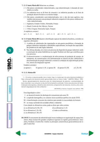 GEOGRAFIA - Espaço industrial
IMPRIMIR
Voltar
GABARITO
Avançar
3
7. U. F. Santa Maria-RS Relacione as colunas:
( 1 ) São países considerados industrializados, cuja industrialização é chamada de retar-
datária ou tardia.
( 2 ) As indústrias leves ou de bens de consumo e as indústrias pesadas ou de bens de
produção desenvolveram-se ao mesmo tempo.
( 3 ) São países considerados semi-industrializados, isto é, não são mais agrários, mas
também não possuem uma produção industrial comparável à dos países subdesenvol-
vidos industrializados
( ) Inglaterra, Estados Unidos, Alemanha, França
( ) Brasil, Coréia do Sul, México, Taiwan
( ) Chile, Uruguai, Venezuela, Egito, Turquia
A seqüência correta é
a) 1 – 3 – 2. b) 2 – 3 – 1. c) 2 – 1 – 3. d) 1 – 2 – 3. e) 3 – 2 – 1.
8. U. F. Santa Maria-RS Quanto à distribuição espacial da indústria brasileira, considere as
seguintes afirmações:
I. A política de substituição das importações no pós-guerra possibilitou a formação de
parques industriais integrados e distribuídos espacialmente, em função das especialida-
des produtivas de cada região industrial.
II. Nas últimas décadas, teve início um processo de dispersão do parque industrial, sendo
a construção de usinas hidrelétricas na região Nordeste um fator que contribuiu para
esse processo.
III. O desenvolvimento e a modernização da infra-estrutura de produção de energia, de
transportes, de comunicações e de informatização no interior do país viabilizaram a
descentralização do parque industrial e criaram as condições de especialização produ-
tiva, através da integração regional.
Está(ão) correta(s)
a) apenas I. b) apenas I e II. c) apenas III. d) apenas II e III. e) I, II e III.
9. U. E. Pelotas-RS
“(...) Se antes a natureza podia criar o medo, hoje é o medo que cria uma natureza mediática e
falsa, uma parte da natureza sendo apresentada como se fosse o todo.” SANTOS, Milton. 1992
Nestes aproximadamente duzentos anos de industrialização do planeta, a produtividade de
bens materiais e seu consumo se deu de forma bastante acelerada. Como esse processo de indus-
trialização desrespeitou a dinâmica dos elementos componentes da natureza, ocorreu uma consi-
derável degradação do meio ambiente.”
(MENDONÇA, Francisco. Geografia e meio ambiente. 1998)
Essa degradação se deve
I. ao desenvolvimento da ideologia do consumismo pós-anos 50.
II. à explosão demográfica, no contexto sócio-econômico-político do século XVII.
III. à transformação crescente dos minérios para atender às necessidades do homem.
IV. ao avanço acelerado da sociedade urbana e industrial.
Com relação às afirmativas acima, pode-se dizer que estão corretas
a) as afirmativas II, III e IV. d) as afirmativas I e II.
b) as afirmativas I, II e III. e) todas as afirmativas.
c) as afirmativas I, III e IV.
10. UFCE O crescimento da industrialização trouxe mudanças na organização do espaço bra-
sileiro. Hoje existem três grandes complexos regionais ou regiões geoeconômicas: Ama-
zônia, Nordeste e Centro-Sul. Analise as principais características geoeconômicas da re-
gião Centro-Sul.
 