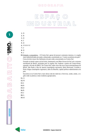 GABARITO
GEOGRAFIA - Espaço industrial
IMPRIMIR
Voltar Avançar
1
E S PA Ç O
IN D U S T R IA L
1. D
2. B
3. D
4. C
5. D
6. V-V-F-F-V
7. C
8. D
9. C
10. Solução e comentários – O Centro-Sul, apesar de possuir contrastes internos, é a região
mais industrializada, povoada e urbanizada, constituindo-se o “centro econômico do país”.
Cerca de dois terços dos habitantes do país estão concentrados no Centro-Sul.
Estende-se desde a parte sul de Goiás, juntamente com Mato Grosso do Sul, até o extremo
meridional do Brasil, incluindo pois as regiões Sul, Sudeste e partes do Centro-Oeste,
segundo a divisão do IBGE. No Centro-Sul, estão cinco das nove áreas metropolitanas do
Brasil: São Paulo e Rio de Janeiro (metrópoles nacionais); Belo Horizonte, Curitiba e
Porto Alegre (metrópoles regionais), além de Brasília, capital político-administrativa do
país.
Encontra-se no Centro-Sul a mais densa rede de rodovias e ferrovias, sendo, ainda, a re-
gião onde se pratica a mais moderna agropecuária.
11. 31
12. 95
13. 4
14. B
15. D
16. B
17. C
18. A
19. 83
G E O G R A F IA
GABARITO
 