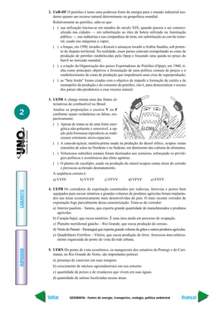 GEOGRAFIA - Fontes de energia, transportes, ecologia, política ambiental
IMPRIMIR
Voltar
GABARITO
Avançar
2
2. UnB-DF O petróleo é tanto uma poderosa fonte de energia para o mundo industrial mo-
derno quanto um recurso natural determinante na geopolítica mundial.
Relativamente ao petróleo, sabe-se que:
( ) sua utilização iniciou-se em meados do século XIX, quando passou a ser comerci-
alizado nas cidades — em substituição ao óleo de baleia utilizado na iluminação
pública —, nas indústrias e nas companhias de trem, em substituição ao carvão mine-
ral, usado nas máquinas a vapor;
( ) o Iraque, em 1990, invadiu o Kuwait e ameaçou invadir a Arábia Saudita, sob pretex-
to de disputa territorial. Na realidade, esses países estavam extrapolando as cotas de
produção de petróleo estabelecidas pela Opep e forçando uma queda no preço do
barril no mercado mundial;
( ) a criação da Organização dos países Exportadores de Petróleo (Opep), em 1960, ti-
nha como principais objetivos a formulação de uma política comum de preços e o
estabelecimento de cotas de produção que impedissem uma crise de superprodução;
( ) as “Sete Irmãs” foram criadas com o objetivo de impedir a formação de cartéis e de
monopólio da produção e do consumo de petróleo, isto é, para democratizar o acesso
dos países não-produtores a esse recurso natural.
3. UEPB A charge retrata uma das fontes al-
ternativas de combustível no Brasil.
Analise as proposições e escreva V ou F
conforme sejam verdadeiras ou falsas, res-
pectivamente.
( ) Apesar de tratar-se de uma fonte ener-
gética não poluente e renovável, a op-
ção pela biomassa reproduziu as tradi-
cionais estruturas sócio-espaciais.
( ) A cana-de-açúcar, matéria-prima usada na produção do álcool etílico, ocupou vastas
extensões de solos no Nordeste e no Sudeste, em detrimento das culturas de alimentos.
( ) Volumosos subsídios estatais foram destinados aos usineiros, reforçando os privilé-
gios políticos e econômicos das elites agrárias.
( ) O plantio de eucalipto, usado na produção do etanol ocupou vastas áreas do cerrado
e provocou acelerado desmatamento.
A seqüência correta é:
a) VVFF b) VVVF c) FFVV d) VFVF e) FVFV
4. UEPB Os corredores de exportação constituídos por rodovias, ferrovias e portos bem
equipados para escoar minérios e grandes volumes de produtos agrícolas foram implanta-
dos nas áreas economicamente mais desenvolvidas do país. O mais recente corredor de
exportação foge parcialmente dessa caracterização. Trata-se do corredor:
a) Interior paulista – Santos, que exporta grande quantidade de manufaturados e produtos
agrícolas.
b) Carajás-ltajaí, que escoa minérios. É uma área ainda em processo de ocupação.
c) Planalto meridional gaúcho – Rio Grande, que escoa produção de cereais.
d) NortedoParaná–Paranaguáqueexportagrandevolumedegrãoseoutrosprodutosagrícolas.
e) Quadrilátero Ferrífero – Vitória, que escoa produção de ferro. Atravessa área relativa-
mente organizada do ponto de vista da rede urbana.
5. UFRN Do ponto de vista econômico, os manguezais dos estuários do Potengi e do Curi-
mataú, no Rio Grande do Norte, são importantes pelo(a):
a) presença de canaviais em suas margens.
b) crescimento de núcleos agroindustriais em seu entorno.
c) quantidade de peixes e de crustáceos que vivem em suas águas.
d) quantidade de salinas localizadas nessas áreas.
 