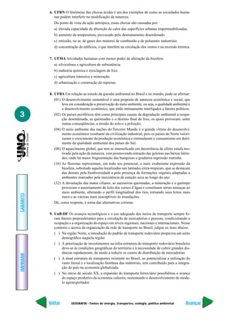 GEOGRAFIA - Fontes de energia, transportes, ecologia, política ambiental
IMPRIMIR
Voltar
GABARITO
Avançar
3
6. UFRN O fenômeno das chuvas ácidas é um dos exemplos de como as sociedades huma-
nas podem interferir na modificação da natureza.
Do ponto de vista da ação antrópica, essas chuvas são causadas por:
a) elevada capacidade de absorção de calor das superfícies urbanas impermeabilizadas.
b) aumento da temperatura, provocado pelo desmatamento desordenado.
c) emissão, no ar, de gases dos motores de combustão e de poluentes industriais.
d) concentração de edifícios, o que interfere na circulação dos ventos e na inversão térmica.
7. UFMA Atividades humanas com menor poder de alteração da biosfera:
a) silvicultura e agricultura de subsistência.
b) indústria química e reciclagem de lixo.
c) agricultura intensiva e mineração.
d) urbanização e construção de represas.
8. UFBA Em relação ao estudo da questão ambiental no Brasil e no mundo, pode-se afirmar:
(01) O desenvolvimento sustentável é uma proposta de natureza econômica e social, que
leva em consideração a preservação do meio ambiente, ou seja, a qualidade ambiental e
o desenvolvimento econômico, que estão intimamente interligados a fatores políticos.
(02) Os países periféricos têm como principais causas da degradação ambiental a ocupa-
ção desordenada, as queimadas e o destino final do lixo, os quais provocam, entre
outras conseqüências, a erosão do solo e a poluição.
(04) O meio ambiente das nações do Terceiro Mundo é a grande vítima do desenvolvi-
mento econômico resultante da civilização industrial, pois os países do Norte valori-
zaram o crescimento da produção econômica e estimularam o consumismo em detri-
mento da qualidade ambiental dos países do Sul.
(08) O aquecimento global, que tem se intensificado em decorrência do efeito estufa mo-
tivado pela ação da natureza, vem promovendo retração das geleiras nas baixas latitu-
des, onde há maior fragmentação das banquisas e gradativa regressão marinha.
(16) As florestas representam, em todo seu potencial, a mais exuberante expressão da
biosfera, sobretudo aquelas localizadas nas latitudes extra-tropicais, que se destacam
das demais pela biodiversidade e pela presença de formações vegetais adaptadas a
ambientes marcados pela inexistência de estação seca ao longo do ano.
(32) A devastação das matas ciliares, as sucessivas queimadas, a mineração e o garimpo
provocam o assoreamento do leito dos cursos d’água e constituem sérias ameaças ao
meio ambiente, alterando o perfil longitudinal dos rios, tornando seus leitos mais
rasos e as várzeas mais susceptíveis às inundações.
Dê, como resposta, a soma das alternativas corretas.
9. UnB-DF Os avanços tecnológicos e o uso adequado dos meios de transporte sempre fo-
ram fatores preponderantes para a circulação de mercadorias e pessoas, condicionando a
ocupação e a organização do espaço em níveis regionais, nacionais e internacionais. Nesse
contexto e acerca da organização da rede de transporte no Brasil, julgue os itens abaixo.
( ) Na região Norte, a introdução do padrão de transporte rodoviário propiciou um surto
demográfico naquela região.
( ) A priorização de investimentos na infra-estrutura do transporte rodoviário brasileiro
deve-se às condições geográficas do território e à necessidade de cobrir grandes dis-
tâncias rapidamente, de modo a reduzir os custos de distribuição de mercadorias.
( ) A atual estrutura de transportes existente no Brasil, ao potencializar a utilização do
vasto litoral e a localização litorânea das indústrias, tem contribuído para a integra-
ção do país na economia globalizada.
( ) No início do século XX, a expansão do transporte ferroviário possibilitou o avanço
do espaço produtivo da economia cafeeira, sustentando o desenvolvimento do mode-
lo agroexportador.
 