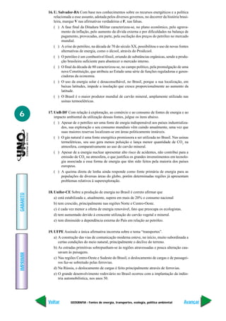 GEOGRAFIA - Fontes de energia, transportes, ecologia, política ambiental
IMPRIMIR
Voltar
GABARITO
Avançar
6
16. U. Salvador-BA Com base nos conhecimentos sobre os recursos energéticos e a política
relacionada a esse assunto, adotada pelos diversos governos, no decorrer da história brasi-
leira, marque V nas afirmativas verdadeiras e F, nas falsas.
( ) A fase final da Ditadura Militar caracterizou-se, no plano econômico, pelo agrava-
mento da inflação, pelo aumento da dívida externa e por dificuldades na balança de
pagamento, provocadas, em parte, pela oscilação dos preços do petróleo no mercado
mundial.
( ) A crise do petróleo, na década de 70 do século XX, possibilitou o uso de novas fontes
alternativas de energia, como o álcool, através do Proálcool.
( ) O petróleo é um combustível fóssil, oriundo de substâncias orgânicas, sendo a produ-
ção brasileira suficiente para abastecer o mercado interno.
( ) O final da década de 80 caracterizou-se, no campo político, pela promulgação de uma
nova Constituição, que atribuiu ao Estado uma série de funções reguladoras e geren-
ciadoras da economia.
( ) O uso da energia solar é desaconselhável, no Brasil, porque a sua localização, em
baixas latitudes, impede a insolação que cresce proporcionalmente ao aumento da
latitude.
( ) O Brasil é o maior produtor mundial de carvão mineral, amplamente utilizado nas
usinas termoelétricas.
17. UnB-DF Com relação à exploração, ao comércio e ao consumo de fontes de energia e ao
impacto ambiental da utilização dessas fontes, julgue os itens abaixo.
( ) Apesar de o petróleo ser uma fonte de enegia indispensável aos países industrializa-
dos, sua exploração e seu consumo mundiais vêm caindo anualmente, uma vez que
suas maiores reservas localizam-se em áreas politicamente instáveis.
( ) O gás natural é uma fonte energética promissora a ser utilizada no Brasil. Nas usinas
termelétricas, seu uso gera menos poluição e lança menor quantidade de CO2
na
atmosfera, comparativamente ao uso do carvão mineral.
( ) Apesar de a energia nuclear apresentar alto risco de acidentes, não contribui para a
emissão de CO2
na atmosfera, o que justifica os grandes invenstimentos em tecnolo-
gia associada a essa forma de energia que têm sido feitos pela maioria dos países
europeus.
( ) A queima direta de lenha ainda responde como fonte primária de energia para as
populações de diversas áreas do globo, porém determinadas regiões já apresentam
problemas relativos à superexploração.
18. Unifor-CE Sobre a produção de energia no Brasil é correto afirmar que
a) está estabilizada e, atualmente, supera em mais de 20% o consumo nacional
b) tem crescido, principalmente nas regiões Norte e Centro-Oeste.
c) é cada vez menor a oferta de energia renovável, fato que preocupa os ecologistas.
d) tem aumentado devido à crescente utilização do carvão vegetal e mineral.
e) tem diminuído a dependência externa do País em relação ao petróleo.
19. UFPE Assinale a única afirmativa incorreta sobre o tema “transportes”.
a) A construção das vias de comunicação moderna esteve, no início, muito subordinada a
certas condições do meio natural, principalmente o declive do terreno.
b) As estradas primitivas sobrepunham-se às regiões atravessadas e pouca alteração cau-
savam às paisagens.
c) Nas regiões Centro-Oeste e Sudeste do Brasil, o deslocamento de cargas e de passagei-
ros faz-se sobretudo pelas ferrovias.
d) Na Rússia, o deslocamento de cargas é feito principalmente através de ferrovias.
e) O grande desenvolvimento rodoviário no Brasil ocorreu com a implantação da indús-
tria automobilística, nos anos 50.
 