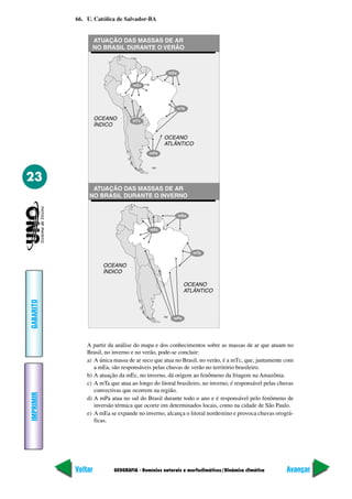 GEOGRAFIA - Domínios naturais e morfoclimáticos/Dinâmica climática
IMPRIMIR
Voltar
GABARITO
Avançar
23
66. U. Católica de Salvador-BA
A partir da análise do mapa e dos conhecimentos sobre as massas de ar que atuam no
Brasil, no inverno e no verão, pode-se concluir:
a) A única massa de ar seco que atua no Brasil, no verão, é a mTc, que, juntamente com
a mEa, são responsáveis pelas chuvas de verão no território brasileiro.
b) A atuação da mEc, no inverno, dá origem ao fenômeno da friagem na Amazônia.
c) A mTa que atua ao longo do litoral brasileiro, no inverno, é responsável pelas chuvas
convectivas que ocorrem na região.
d) A mPa atua no sul do Brasil durante todo o ano e é responsável pelo fenômeno de
inversão térmica que ocorre em determinados locais, como na cidade de São Paulo.
e) A mEa se expande no inverno, alcança o litoral nordestino e provoca chuvas orográ-
ficas.
 