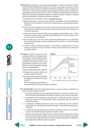 GEOGRAFIA - Fontes de energia, transportes, ecologia, política ambiental
IMPRIMIR
Voltar
GABARITO
Avançar
11
34. PUC-SP Recentemente a imprensa brasileira divulgou o “Relatório Planeta Vivo 2000”
da WWF (Fundo Mundial para a Natureza). O relatório conclui que, para manter os atuais
padrões de consumo dos mais de 6 bilhões de habitantes do planeta, seria necessário quase
“meia Terra” a mais. Afirma-se também que o consumo de recursos naturais ultrapassou a
capacidade de renovação da biosfera em 42,5%. O relatório está baseado na construção de
índices que relacionam a demanda humana por alimentos, materiais e energia e o tamanho
da área necessária para o atendimento dessas necessidades.
Considerando essas conclusões, assinale a afirmação incorreta.
a) Quando analisamos o uso dos recursos naturais e a permanência de sua disponiblidade,
devemos ter em conta quais os renováveis e os não renováveis, numa dimensão tempo-
ral humana.
b) O fato de um recurso natural ser, em tese, renovável, não quer dizer que a ação humana
impensada não inviabilize essa renovação, ocorrência muito comum, por exemplo, com
os recursos pesqueiros.
c) Apesar dos avanços técnico-científicos (por exemplo, a biotecnologia), não se verifi-
cam efeitos positivos sobre o montante de disponibilidade de recursos naturais e sobre
o uso dos recursos já conhecidos.
d) De um modo geral, o uso dos recursos naturais do planeta expressa-se na articulação
entre a intensa exploração nos países pobres para fins mercantis e o consumo elevado
nos países ricos.
e) A idéia de desenvolvimento sustentável é a de diminuir a pressão sobre os recursos
naturais, por meio de usos mais racionais, visando à preservação desses recursos para
as gerações futuras.
35. Vunesp O carbono tornou-se um dos
principais detritos da civilização indus-
trial moderna. Cada tonelada de carbo-
no despejada na atmosfera resulta em 3,7
toneladas de dióxido de carbono, o gás
aparentemente inofensivo que se trans-
formou em uma das principais ameaças
ao futuro da humanidade.
Analise o gráfico apresentado e responda.
a) Destaque três períodos distintos na
evolução industrial mundial.
b) Em que tipo de economia as emissões
de carbono por combustível fóssil são
maiores?
Dê dois exemplos de atividades hu-
manas geradoras deste tipo de poluição atmosférica.
36. U. Salvador-BA A partir dos conhecimentos sobre os recursos naturais e as questões am-
bientais no Brasil, pode-se concluir:
( ) A pecuária praticada nas terras alagadiças do Pantanal e a divisão do espaço com a
fauna silvestre têm possibilitado a transmissão de doenças, como a aftosa e a brucelose.
( ) A introdução da cana-de-açúcar e, posteriormente, o cultivo do café sob a forma de
plantation constitui-se um dos principais fatores responsáveis pela devastação da
vegetação primária.
( ) A devastação da Mata Araucária teve início com a colonização alemã e a italiana,
culminando com a extração do jacarandá e do mogno, anteriormente abundantes nes-
se domínio.
( ) A prática da pecuária intensiva no domínio de pradarias constitui um dos fatores
responsáveis pela diminuição de espécies forrageiras nativas.
( ) O projeto de alteração do Código Florestal recentemente foco de discussão na mídia,
pode tornar menos rígidas as regras que visam a preservação daAmazônia, reduzindo
as áreas de reserva legal, onde hoje a extração de madeira sustentada é, atualmente, a
mais importante atividade econômica da região.
Países em
Desenvolvimento
Bilhões de
Toneladas
6
5
4
3
2
1
1950 1960 1970 1980 1990
Países com
Economia
Centralizada
Países
Industrializados
Fonte: Oak Ridge National Laboratory Worldwatch.
 