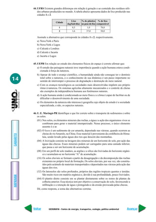 GEOGRAFIA - Fontes de energia, transportes, ecologia, política ambiental
IMPRIMIR
Voltar
GABARITO
Avançar
14
44. UFRS Existem grandes diferenças em relação à geração e ao conteúdo dos resíduos sóli-
dos urbanos produzidos no mundo.A tabela abaixo apresenta dados do lixo produzido nas
cidades 1 e 2.
Cidade
Lixo % de plástico % de lixo
(kg/hab/dia) no peso do lixo compostável
1 0,5 1,0 78,0
2 1,6 37,0 38,0
Assinale a alternativa que corresponde às cidades 1 e 2, respectivamente.
a) Nova York e Paris
b) Nova York e Lagos
c) Calcutá e Londres
d) Calcutá e Jacarta
e) Jacarta e Lagos
45. UEPB Em relação ao estudo dos elementos físicos do espaço é correto afirmar que:
a) O estudo das paisagens naturais teve importância quando a ação humana estava condi-
cionada à força da natureza.
b) Apesar de todo o avanço científico, a humanidade ainda não consegue ter o domínio
total sobre a natureza, e o conhecimento de sua dinâmica é um passo importante no
sentido de interromper o processo de degradação e destruição do meio natural.
c) Com os avanços tecnológicos as sociedades mais desenvolvidas impõem seu próprio
ritmo à natureza. Os sistemas agrícolas altamente mecanizados e o controle de cheias
são exemplos da independência humana aos fenômenos naturais.
d) A ação humana ainda é condicionada ao meio físico e o clima é capaz de facilitar ou de
dificultar o desenvolvimento de uma sociedade.
e) Os elementos da natureza não interessa à geografia cujo objeto de estudo é a sociedade
especializada, e não, os aspectos naturais.
46. U. E. Maringá-PR Identifique o que for correto sobre o transporte de sedimentos e sobre
os solos.
(01) Nos solos, os elementos minerais das rochas, a água e a ação dos organismos vivos se
combinam para gerar o material intemperizado. Nesse processo, o único elemento
ausente é o ar.
(02) O loess é um sedimento de cor amarela, depositado nas várzeas, quando ocorrem as
cheias do rioAmarelo, na China. Esse material é proveniente da cordilheira do Hima-
laia, sendo levado pelas águas dos rios que descem das montanhas.
(04) A lixiviação consiste na lavagem dos minerais de um horizonte do solo, por ação das
águas das chuvas. Esses minerais podem ser carregados para uma camada inferior,
que passa a ser um horizonte de acumulação.
(08) Em um perfil de solo maduro, as argilas e a sílica são lixiviadas do horizonte orgâni-
co e acumulam-se no horizonte “A” de acumulação.
(16) Os solos eluviais se formam a partir da desagregação e da decomposição das rochas
existentes no próprio local de formação, Os solos aluviais, por sua vez, são constitu-
ídos pelo acúmulo de materiais transportados e depositados nas várzeas pela ação das
águas dos rios.
(32) Os latossolos são solos profundos, próprios das regiões tropicais quentes e úmidas.
São muito ricos em matéria orgânica e, devido à sua profundidade, pouco lixiviados.
(64) O plantio direto consiste em se plantar diretamente sobre os restos de plantas da
colheita anterior. Essa técnica tem por objetivo a conservação do solo, favorecendo a
infiltração e a retenção de água e protegendo-o da erosão provocada pelas chuvas.
Dê, como resposta, a soma das alternativas corretas.
 