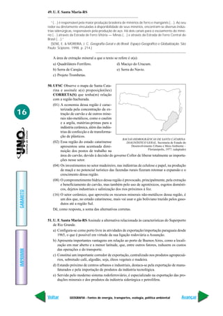 GEOGRAFIA - Fontes de energia, transportes, ecologia, política ambiental
IMPRIMIR
Voltar
GABARITO
Avançar
16
49. U. F. Santa Maria-RS
“(…) é responsável pela maior produção brasileira de minérios de ferro e manganês (…). Ao seu
redor ou diretamente vinculadas à disponibilidade de seus minérios, encontram-se diversas indús-
trias siderúrgicas, responsáveis pela produção de aço. Há dois canais para o escoamento do miné-
rio (…) através da Estrada de Ferro Vitória — Minas (…) e através da Estrada de Ferro Central do
Brasil (…).”
(SENE, E. & MOREIRA, J. C. Geografia Geral e do Brasil. Espaço Geográfico e Globalização. São
Paulo: Scipione, 1998. p. 214.)
A área de extração mineral a que o texto se refere é o(a):
a) Quadrilátero Ferrífero. d) Maciço do Urucum.
b) Serra de Carajás. e) Serra do Navio.
c) Projeto Trombetas.
50. UFSC Observe o mapa de Santa Cata-
rina e assinale a(s) proposição(ões)
CORRETA(S) que tenha(m) relação
com a região hachurada.
(01) A economia dessa região é carac-
terizada pela concentração da ex-
tração de carvão e de outros mine-
rais não-metálicos, como o caulim
e a argila, matérias-primas para a
indústria cerâmica, além das indús-
trias de confecção e de transforma-
ção de plásticos.
(02) Essa região do estado catarinense
apresentou uma acentuada dimi-
nuição dos postos de trabalho na
área do carvão, devido à decisão do governo Collor de liberar totalmente as importa-
ções nesse setor.
(04) Os investimentos no setor madeireiro, nas indústrias de celulose e papel, na produção
de maçã e no potencial turístico das fazendas rurais fizeram retomar a expansão e o
crescimento dessa região.
(08) O comprometimento hídrico dessa região é provocado, principalmente, pela extração
e beneficiamento do carvão, mas também pelo uso de agrotóxicos, esgotos domésti-
cos, dejetos industriais e salinização dos rios próximos à foz.
(16) O setor cerâmico, que aproveita os recursos minerais não-metálicos dessa região, é
um dos que, no estado catarinense, mais vai usar o gás boliviano trazido pelos gaso-
dutos até a região Sul.
Dê, como resposta, a soma das alternativas corretas.
51. U. F. Santa Maria-RS Assinale a alternativa relacionada às características do Superporto
de Rio Grande.
a) Configura-se como porto livre às atividades de exportação/importação paraguaia desde
1965, o que é possível em virtude da sua ligação rodoviária a Assunção.
b) Apresenta importantes vantagens em relação ao porto de Buenos Aires, como a locali-
zação em mar aberto e a menor latitude, que, entre outros fatores, reduzem os custos
das operações e do transporte.
c) Constitui um importante corredor de exportação, centralizado nos produtos agropecuá-
rios, sobretudo café, algodão, soja, óleos vegetais e madeira.
d) Estando próximo de centros urbanos e industriais, destaca-se pela exportação de manu-
faturados e pela importação de produtos da indústria tecnológica.
e) Servido pelo moderno sistema rodoferroviário, é especializado na exportação das pro-
duções minerais e dos produtos da indústria siderúrgica e petrolífera.
BACIAS HIDROGRÁFICAS DE SANTA CATARINA:
DIAGNÓSTICO GERAL. Secretaria de Estado do
Desenvolvimento Urbano e Meio Ambiente –
Florianópolis, 1977. (adaptado)
 