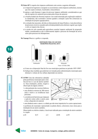 GEOGRAFIA - Fontes de energia, transportes, ecologia, política ambiental
IMPRIMIR
Voltar
GABARITO
Avançar
18
55. Fatec-SP A respeito dos impactos ambientais está correta a seguinte afirmação:
a) é impossível regenerar e recuperar os ecossistemas contra impactos ambientais, mesmo
que eles sejam eventuais, localizados e descontínuos.
b) apenas a ação humana é capaz de provocar impacto ambiental, considerando-se que
não há registro de catástrofe provocada pelas forças da natureza.
c) a biodiversidade das florestas tropicais vem sendo destruída pela exploração madeirei-
ra clandestina, não ocorrendo o mesmo quando a extração é para fins comerciais ou
instalação de projetos agropecuários.
d) a extinção das nascentes, devida ao rebaixamento do lençol freático, é uma decorrência
de processos erosivos causados pela retirada predatória da cobertura vegetal, que expõe
o solo ao impacto das chuvas.
e) a erosão do solo causada pela agricultura constitui impacto ambiental de proporção
média, considerando-se que é relativamente rápido o processo de formação de novos
solos pelo processo de intemperismo.
56. Vunesp Observe o gráfico e responda.
DISPOSIÇÃO FINAL DO LIXO NOS
MUNICÍPIOS PAULISTAS, EM %
Inadequada Controlada Adequada
77,8
56,4
50,4
18,0
25,4
21,2
4,2
18,2
28,4
999897 999897 999897
Fonte: CETESB, 2000.
a) Como era a disposição final do lixo nos municípios paulistas no período 1997-1999?
b) Indique duas medidas que poderiam ser tomadas pelas administrações municipais para
diminuir o volume de lixo urbano depositado nos aterros.
57. UFMS Uma das alternativas adotadas
pelas prefeituras municipais para o des-
tino do lixo é o uso de aterros sanitári-
os. Suas instalações, porém, exigem a
observação de alguns critérios:
• a não-poluição dos recursos hídricos;
• uma distância mínima de 200 metros
entre o aterro e as residências mais
próximas.
• a existência de barreiras que impeçam
a ação de ventos sobre o aterro, para
evitar a dispersão de material.
• uma distância entre o aterro e a cidade que não torne impraticável os custos operacionais.
A prefeitura do município representado na planta abaixo, selecionou cinco áreas para a
instalação de um aterro sanitário.
Observando os critérios citados, o local mais indicado para a instalação do aterro sanitário
é a região
a) II b) V c) I d) III e) IV
30
30
30
10
10
30 20
20
I
Estrada Zona Urbana Rio
II
III
V
40
N
 