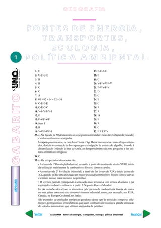 GABARITO
GEOGRAFIA - Fontes de energia, transportes, ecologia, política ambiental
IMPRIMIR
Voltar Avançar
1
1. C
2. C-C-C-E
3. B
4. B
5. C
6. C
7. A
8. 01 + 02 + 04 + 32 = 39
9. C-E-E-E
10. C-E-C-C
11. V-F-V-F-V-F
12. E
13. F-V-F-V-F
14. item 1
15. B
16. V-V-F-V-F-F
17. E-C-E-C
18. E
19. C
20. V-F-V-V-F-V
21. F-V-V-F-V
22. D
23. C
24. B
25. C
26. A
27. A
28. 18
29. B
30. A
31. C
32. F F F V V
33. a) Na década de 50 destacavam-se as seguintes atividades: pesca (exportação de pescado)
e culturas alimentares irrigadas.
b) Após quarenta anos, os rios Amu Daria e Syr Daria tiveram seus cursos d’água altera-
dos, devido à construção de barragens para a irrigação da cultura do algodão, levando à
desertificação (redução do mar de Aral), ao desaparecimento da zona pesqueira e das cul-
turas alimentares irrigadas.
34. C
35. a) Os três períodos destacados são:
• A chamada 1ª Revolução Industrial, ocorrida a partir de meados do século XVIII, início
da utilização mais intensa de combustíveis fósseis, como o carvão;
• A considerada 2ª Revolução Industrial, a partir do fim do século XIX e início do século
XX, quando se dão uma utilização em maior escala de combustíveis fósseis como o carvão
e o início do uso mais intensivo do petróleo;
• O terceiro período corresponde à utilização mais extensiva (em termos absolutos e per
capita) de combustíveis fósseis, a partir fr Segunda Guerra Mundial.
b) As emissões de carbono na atmosfera pela queima de combustíveis fósseis são maio-
res nos países com mais alto desenvolvimento industrial, como, por exemplo, nos EUA,
Canadá, na Europa Ocidental, no Japão.
São exemplos de atividades antrópicas geradoras desse tipo de poluição: complexo side-
rúrgico, petroquímico, termoelétricas que usam combustíveis fósseis e a grande utilização
de veículos automotores que utilizam derivados de petróleo.
F O N T E S D E E N E R G IA ,
T R A N S P O R T E S ,
E C O L O G IA ,
P O L ÍT IC A A M B IE N T A L
G E O G R A F IA
GABARITO
 