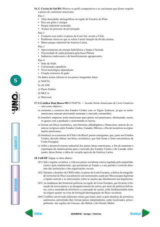 GEOGRAFIA - Europa / América
IMPRIMIR
Voltar
GABARITO
Avançar
5
16. U. Caxias do Sul-RS Observe os perfis comparativos e as caricaturas que dizem respeito
a países do continente americano.
País 1
• Altas densidades demográficas na região do Estuário do Prata.
• Rico em grãos e energia.
• Parque industrial sucateado.
• Avanço do processo de privatização.
País 2
• Fronteira com todos os países do Cone Sul, exceto o Chile.
• Problemas sérios no que se refere à atual situação da dívida externa.
• Maior parque industrial da América Latina.
País 3
• Aproveitamento da energia hidrelétrica e Itaipu e Yaciretá.
• Necessidade de saída portuária pela bacia Platina.
• Indústrias tradicionais e de beneficiamento agropecuário.
País 4
• Sede da Aladi.
• Colonização espanhola.
• Nível tecnológico dependente.
• Criação extensiva de gado.
Os dados acima referem-se aos países integrantes do(a)
a) NAFTA.
b) ALADI.
c) Pacto Andino.
d) MCCA.
e) Mercosul.
17. U.Católica Dom Bosco-MS O NAFTA — Acordo Norte-Americano de Livre Comércio
— tem como objetivo:
a) estimular o comércio dos Estados Unidos com os Tigres Asiáticos, já que os norte-
americanos estavam precisando aumentar o mercado consumidor;
b) transferir empresas norte-americanas para países sul-americanos, diminuindo, assim,
os gastos com a produção e aumentando os lucros;
c) formar um bloco econômico, sem barreiras alfandegárias e financeiras, através do co-
mércio recíproco entre Estados Unidos, Canadá e México, a fim de incentivar as expor-
tações americanas;
d) fortalecer as economias do Chile e do Brasil, países emergentes, que, junto aos Estados
Unidos, deverão liderar um bloco econômico, que fará frente à forte concorrência da
União Européia;
e) inibir o desenvolvimento industrial dos países latino-americanos, a fim de aumentar a
exportação de matéria-prima para o mercado dos Estados Unidos e do Canadá, refor-
çando, dessa forma, a idéia de vocação agrícola da América Latina.
18. UnB-DF Julgue os itens abaixo.
(01) Sob o regime soviético, a vida nos países socialistas estava regulada pelo unipartida-
rismo e pelo totalitarismo, que permitiam ao Estado e a seu partido o controle abso-
luto das instituições e das organizações sociais.
(02) Durante o domínio da URSS sobre os países do Leste Europeu, a defesa da integrida-
de territorial do bloco socialista foi um instrumento usado por Moscou para legitimar
o rígido controle e as intervenções sobre as nações que desafiassem sua hegemonia.
(03) As mudanças das fronteiras políticas na região do Leste Europeu, que levaram à for-
mação de novos países e ao desaparecimento de outros, por meio de políticas belicis-
tas, com a retomada de territórios e a anexação de outros, estão fundamentadas tanto
na origem quanto na crise da formação/desintegração do bloco socialista.
(04) Conflitos envolvendo diferentes etnias que lutam entre si pelo domínio de territórios
autônomos, permitindo-lhes formar países independentes, estão localizados, princi-
palmente, nas regiões do Cáucaso, dos Bálcãs e do Oriente Médio.
 