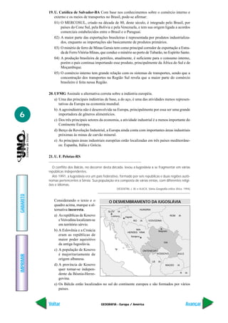 GEOGRAFIA - Europa / América
IMPRIMIR
Voltar
GABARITO
Avançar
6
19. U. Católica de Salvador-BA Com base nos conhecimentos sobre o comércio interno e
externo e os meios de transportes no Brasil, pode-se afirmar:
01) O MERCOSUL, criado na década de 80, deste século, é integrado pelo Brasil, por
países do Cone Sul, pela Bolívia e pela Venezuela, e tem sua origem ligada a acordos
comerciais estabelecidos entre o Brasil e o Paraguai.
02) A maior parte das exportações brasileiras é representada por produtos industrializa-
dos, enquanto as importações são basicamente de produtos primários.
03) O minério de ferro de Minas Gerais tem como principal corredor de exportação a Estra-
da de FerroVitória-Minas, que conduz o minério ao porto de Tubarão, no Espírito Santo.
04) A produção brasileira de petróleo, atualmente, é suficiente para o consumo interno,
porém o país continua importando esse produto, principalmente da África do Sul e de
Moçambique.
05) O comércio interno tem grande relação com os sistemas de transportes, sendo que a
concentração dos transportes na Região Sul revela que a maior parte do comércio
brasileiro é feita nessa Região.
20. UFMG Assinale a alternativa correta sobre a indústria européia.
a) Uma das principais indústrias de base, a do aço, é uma das atividades menos represen-
tativas da Europa na economia mundial.
b) A agroindústria não é desenvolvida na Europa, principalmente por essa ser uma grande
importadora de gêneros alimentícios.
c) Dos três principais setores da economia, a atividade industrial é a menos importante do
Continente Europeu.
d) Berço da Revolução Industrial, a Europa ainda conta com importantes áreas industriais
próximas às minas de carvão mineral.
e) As principais áreas industriais européias estão localizadas em três países mediterrâne-
os: Espanha, Itália e Grécia.
21. U. F. Pelotas-RS
O conflito dos Balcãs, no decorrer desta década, levou a Iugoslávia a se fragmentar em várias
repúblicas independentes.
Até 1991, a Iugoslávia era um país federativo, formado por seis repúblicas e duas regiões autô-
nomas pertencentes à Sérvia. Sua população era composta de várias etnias, com diferentes religi-
ões e idiomas.
(VESENTINI, J. W. e VLACK, Vânia.Geografia crítica. Ática. 1994)
Considerando o texto e o
quadro acima, marque a al-
ternativa incorreta.
a) As repúblicas de Kosovo
eVoivodina localizam-se
em território sérvio.
b) A Eslovênia e a Croácia
eram as repúblicas de
maior poder aquisitivo
da antiga Iugoslávia.
c) A população de Kosovo
é majoritariamente de
origem albanesa.
d) A província de Kosovo
quer tornar-se indepen-
dente da Bósnia-Herze-
govina.
e) Os Bálcãs estão localizados no sul do continente europeu e são formados por vários
países.
A
I
SLOV IA
HUNGRIA
ROM IA
RO IA
NIA-
BULG
LB IA
MACED IA
R IA
ONTENEGROOO
KOSSOVO
VOIVODINA
VIA
Zagreb
Belgrado
Sarajevo
O DESMEMBRAMENTO DA IUGOSLÁVIA
 
