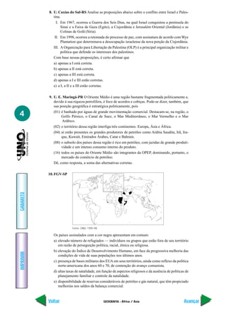 GEOGRAFIA - África / Ásia
IMPRIMIR
Voltar
GABARITO
Avançar
4
8. U. Caxias do Sul-RS Analise as proposições abaixo sobre o conflito entre Israel e Pales-
tina.
I. Em 1967, ocorreu a Guerra dos Seis Dias, na qual Israel conquistou a península do
Sinai e a Faixa de Gaza (Egito), a Cisjordânia e Jerusalém Oriental (Jordânia) e as
Colinas de Golã (Síria).
II. Em 1998, ocorreu a retomada do processo de paz, com assinatura de acordo com Wye
Plantation que determinava a desocupação israelense da nova porção da Cisjordânia.
III. A Organização para Libertação da Palestina (OLP) é a principal organização militar e
política que defende os interesses dos palestinos.
Com base nessas proposições, é certo afirmar que
a) apenas a I está correta.
b) apenas a II está correta.
c) apenas a III está correta.
d) apenas a I e III estão corretas.
e) a I, a II e a III estão corretas.
9. U. E. Maringá-PR O Oriente Médio é uma região bastante fragmentada politicamente e,
devido à sua riqueza petrolífera, é foco de acordos e cobiças. Pode-se dizer, também, que
sua posição geográfica é estratégica politicamente, pois
(01) é banhado por águas de grande movimentação comercial. Destacam-se, na região, o
Golfo Pérsico, o Canal de Suez, o Mar Mediterrâneo, o Mar Vermelho e o Mar
Arábico.
(02) o território dessa região interliga três continentes: Europa, Ásia e África.
(04) aí estão presentes os grandes produtores de petróleo como Arábia Saudita, Irã, Ira-
que, Kuwait, Emirados Árabes, Catar e Bahrain.
(08) o subsolo dos países dessa região é rico em petróleo, com jazidas de grande produti-
vidade e um intenso consumo interno do produto.
(16) todos os países do Oriente Médio são integrantes da OPEP, dominando, portanto, o
mercado do comércio de petróleo.
Dê, como resposta, a soma das alternativas corretas.
10. FGV-SP
Fonte: ONU, 1995-98.
Os países assinalados com a cor negra apresentam em comum:
a) elevado número de refugiados — indivíduos ou grupos que estão fora de seu território
em razão de perseguição política, racial, étnica ou religiosa.
b) elevação do Índice de Desenvolvimento Humano, em face da progressiva melhoria das
condições de vida de suas populações nos últimos anos.
c) presença de bases militares dos EUA em seus territórios, ainda como reflexo da política
norte-americana dos anos 60 e 70, de contenção do avanço comunista.
d) altas taxas de natalidade, em função de aspectos religiosos e da ausência de políticas de
planejamento familiar e controle da natalidade.
e) disponibilidade de reservas consideráveis de petróleo e gás natural, que têm propiciado
melhorias nos saldos da balança comercial.
 