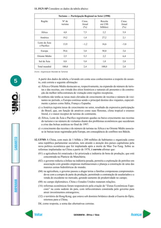GEOGRAFIA - África / Ásia
IMPRIMIR
Voltar
GABARITO
Avançar
5
11. FGV-SP Considere os dados da tabela abaixo:
A partir dos dados da tabela, e levando em conta seus conhecimentos a respeito do assun-
to, está correta a seguinte afirmação:
a) África e Oriente Médio destacam-se, respectivamente, na expansão do número de turis-
tas e das receitas, em virtude dos sítios históricos e naturais ali presentes e da constru-
ção da melhor infra-estrutura de visitação entre regiões receptoras.
b) embora não tenha as taxas mais elevadas de crescimento de receitas e número de visi-
tantes no período, a Europa continua sendo o principal destino dos viajantes, especial-
mente a países como Itália, França e Espanha.
c) a América registra taxas de crescimento no setor, resultado da expressiva participação
do Brasil, que, em função de atrativos como suas florestas, clima tropical e extenso
litoral, é o maior receptor de turistas do continente.
d) África, Leste da Ásia e Pacífico registraram quedas ou baixo crescimento nas receitas
do turismo e no número de visitantes diante dos problemas econômicos que sucederam
a crise das bolsas asiáticas no final de 1997.
e) o crescimento das receitas e do número de turistas na África e no Oriente Médio associa-
se às baixas taxas registradas pela Europa, em conseqüência de conflitos nos Bálcãs.
12. UFMS A China, com mais de 1 bilhão e 200 milhões de habitantes e organizada como
uma república parlamentar socialista, tem atraído a atenção dos países capitalistas pela
nova política econômica que foi implantada após a morte de Mao Tse-Tung. Sobre as
reformas implantadas na China a partir de 1978, é correto afirmar que:
(01) a agricultura foi estatizada e foi priorizada a indústria de bens de produção, que está
concentrada na Planície da Manchúria;
(02) o governo reduziu a ênfase na indústria pesada, permitiu a exploração de petróleo em
associação com grandes empresas multinacionais e planeja a construção de uma das
maiores usinas hidrelétricas do mundo;
(04) na agricultura, o governo passou a alugar terras a famílias componesas comprometen-
do-se com a compra de parte da produção, permitindo a contratação de assalariados e a
venda do excedente no mercado, gerando aumento de produtividade no campo;
(08) no campo diplomático, China e Estados Unidos reataram relações;
(16) reformas econômicas foram responsáveis pela criação de “Zonas Econômicas Espe-
ciais” na costa sudeste do país, com infra-estrutura construída pelo governo para
atrair investimentos estrangeiros;
(32) o território de Hong Kong, que estava sob domínio britânico desde a Guerra do Ópio,
retornou para a China;
Dê, como resposta, a soma das alternativas corretas.
Turismo — Participação Regional no Setor (1998)
Região Nº de Cresc. Receita Cresc.
turistas Anual em US$ Anual
(%) bilhões) (%)
África 4,0 7,5 2,2 5,9
América 19,2 1,4 27,2 2,1
Leste da Ásia
e Pacífico
13,9 –1,2 16,6 –3,8
Europa 59,6 3,0 50,8 3,6
Oriente Médio 2,5 5,3 2,2 6,4
Sul da Ásia 0,8 5,0 1,0 2,8
Total mundial 100,0 2,4 100,0 2,0
(Fonte: Organização Mundial do Turismo)
 