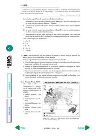 GEOGRAFIA - África / Ásia
IMPRIMIR
Voltar
GABARITO
Avançar
6
13. UEPB
“Constatou-se que atualmente 26 países, a maioria situada no continente africano totalizando
235 milhões de pessoas, sofrem de escassez de água (...) Sintomas da crise já se manifestam em
países que dispõem de boas reservas.”
O Correio – Rio de Janeiro, julho de 1993.
Com relação ao problema da água no mundo é correto afirmar:
I. A drenagem excessiva de lençóis subterrâneos pode provocar rebaixamento do terre-
no como está ocorrendo em Bangcoc -Tailândia.
II. A escassez de água tem sido motivo de tensos conflitos por sua posse em várias partes
do mundo.
III. As zonas tropicais onde se encontram bacias hidrográficas como a Amazônica e a do
rio Zaire estão isentas de tal problemática.
IV. A contaminação de rios, lagos, mares e até dos lençóis subterrâneos é um dos sérios
problemas de equilíbrio do ciclo hidrológico causado pela civilização contemporânea.
Estão corretas apenas as proposições
a) I, II e III
b) I e III
c) III e IV
d) I, II e IV
e) I, III e IV
14. UFRJ A área do Pacífico, nas proximidades do leste e do sudeste asiáticos, assumiu im-
portância no cenário mundial nas últimas décadas.
Todos os seguintes fatores contribuíram para essa situação, exceto:
a) Absorção da produção industrial local pelo mercado consumidor regional, reduzindo o
impacto das oscilações da economia internacional.
b) Interesse de empresas transnacionais no acesso a um expressivo contingente de consu-
midores, até então alienados da economia de mercado.
c) Mecanismos de incentivos adotados por diversos países, transformando a região em
receptora privilegiada de tecnologia e capitais estrangeiros.
d) Presença, na área, de uma grande potência econômica empenhada em fortalecer o co-
mércio, formando um bloco de expressão mundial.
15. U. F. Santa Maria-RS Ob-
serve o mapa ao lado.
Os números 1, 2 e 3 identifi-
cam as regiões onde predo-
minam, respectivamente, as
religiões
a) Islâmica, Budista e Hin-
duísta.
b) Animista, Xintoísta e Bu-
dista.
c) Animista, Islâmica e Hin-
duísta.
d) Budista, Xintoísta e Islâ-
mica.
e) Islâmica, Hinduísta e Bu-
dista.
MAGNOLI, D. & ARAUJO, R. A nova geografia: estudos de Geografia Geral.
São Paulo, Moderna, 1995. p. 256.
inorias cat licas
Juda mo
AS RELIGIÕES IMPERIAIS NA ÁSIA E ÁFRICA
 