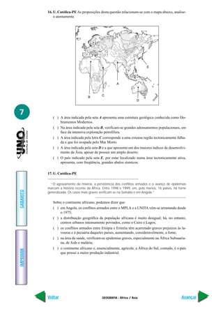 GEOGRAFIA - África / Ásia
IMPRIMIR
Voltar
GABARITO
Avançar
7
16. U. Católica-PE As proposições desta questão relacionam-se com o mapa abaixo, analise-
o atentamente.
A
D
E
B
C
( ) A área indicada pela seta A apresenta uma estrutura geológica conhecida como Do-
bramentos Modernos.
( ) Na área indicada pela seta B, verificam-se grandes adensamentos populacionais, em
face da intensiva exploração petrolífera.
( ) A área indicada pela letra C corresponde a uma extensa região tectonicamente falha-
da e que foi ocupada pelo Mar Morto.
( ) A área indicada pela seta D é a que apresenta um dos maiores índices de desenvolvi-
mento da Ásia, apesar de possuir um amplo deserto.
( ) O país indicado pela seta E, por estar localizado numa área tectonicamente ativa,
apresenta, com freqüência, grandes abalos sísmicos.
17. U. Católica-PE
“O agravamento da miséria, a persistência dos conflitos armados e o avanço de epidemias
marcam a história recente da África. Entre 1998 e 1999, em, pelo menos, 16 países, há fome
generalizada. Os casos mais graves verificam-se na Somália e em Angola.”
Sobre o continente africano, podemos dizer que:
( ) em Angola, os conflitos armados entre o MPLA e a UNITA vêm-se arrastando desde
o 1975;
( ) a distribuição geográfica da população africana é muito desigual; há, no entanto,
centros urbanos intensamente povoados, como o Cairo e Lagos;
( ) os conflitos armados entre Etiópia e Eritréia têm acarretado graves prejuízos às la-
vouras e à pecuária daqueles países, aumentando, consideravelmente, a fome;
( ) na área da saúde, verificam-se epidemias graves, especialmente na África Subsaaria-
na, de Aids e malária;
( ) o continente africano e, essencialmente, agrícola; a África do Sul, contudo, é o país
que possui a maior produção industrial.
 