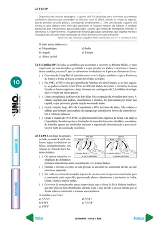 GEOGRAFIA - África / Ásia
IMPRIMIR
Voltar
GABARITO
Avançar
10
23. FEI-SP
“Desprovida de tinturas ideológicas, a guerra civil foi turbinada pelos interesses econômicos
conflitantes das elites que comandam os exércitos rivais. O MPLA controla as rendas da exporta-
ção de petróleo. A Unita pilota o contrabando de diamantes. (…) Há uma década, a guerra civil
tornou-se uma disputa entre elites que parasitam os recursos naturais do subsolo. A unidade
política do país representaria, para os dois lados, a perda das rendas de monopólios minerais. A
alternativa é a ‘guerra eterna’, essa fonte de fortunas para duas camarilhas, que espalha mortos e
mutilados no país com maior densidade de minas terrestres em todo o mundo.”
(Nelson Bacic Olic, O Mundo: Geografia e Política Internacional, Ano 8, nº 5, setembro de 2000)
O texto acima refere-se a:
a) Moçambique d) Índia
b) Angola e) Etiópia
c) África do Sul
24. U.Católica-DF De todos os conflitos que ocorreram e ocorrem no Oriente Médio, o mais
importante por sua duração e gravidade é o que envolve os árabes e israelenses. Acerca
dessa temática, escreva V para as afirmativas verdadeiras ou F para as afirmativas falsas.
( ) O acordo de Camp David, assinado entre Israel e Egito, estabelecia que a Península
do Sinai e a Faixa de Gaza seriam devolvidas ao Egito.
( ) Em 1947, a ONU votou pela partilha da Palestina em dois Estados, e, no ano seguin-
te, os judeus criaram Israel. Perto de 800 mil árabes deixaram o território do novo
Estado ou foram expulsos e, hoje, formam um contingente de 2,5 milhões de refugi-
ados vivendo em vários países.
( ) Uma conseqüência da Guerra do Seis Dias foi a ocupação de Jerusalém por Israel. A
cidade, sagrada para judeus, muçulmanos e cristãos, foi proclamada por Israel sua
capital, o que provocou grande reação no mundo árabe.
( ) Israel controla, hoje, 40% da Cisjordânia e 80% da Faixa de Gaza. São cidades e
aldeias que formam uma espécie de arquipélago cercado por postos de controle ára-
bes e colônias judaicas.
( ) Desde a Guerra de 1948-1949, os palestinos têm sido expulsos de Israel e da própria
Cisjordânia, ficando sujeitos a limitações de seus direitos como cidadãos, encontran-
do trabalho apenas em atividades menores e suportando discriminação e preconcei-
tos por parte da sociedade israelense.
25. UEPB Com base na gravura
ao lado, assinale V ou F con-
forme sejam verdadeiras ou
falsas, respectivamente, em
relação ao clima do Sul e Su-
deste Asiático.
( ) Os ventos monções se
originam de diferentes
pressões atmosféricas entre o continente e o Oceano Índico.
( ) Durante o inverno o centro de alta pressão se encontra no continente devido ao mar
estar mais aquecido.
( ) No verão os ventos de monções sopram do oceano com temperatura mais baixa para
o continente mais aquecido, provocando chuvas abundantes e enchentes na Índia,
China, Vietnã e outros países.
( ) Os ventos de monções têm pouca importância para o clima do Sul e SudesteAsiático,
que têm chuvas bem distribuídas durante todo o ano devido à massa úmida que se
forma sobre o continente e à massa seca oceânica.
A seqüência correta é
a) VVVV d) VVFF
b) FFFF e) VVVF
c) FFFV
ÁSIA
OCEANO ÍNDICO
INVERNO
A ALTA PRESSÃO
A
B
ÁSIA
OCEANO ÍNDICO
VERÃO
B BAIXA PRESSÃO
B
A
 