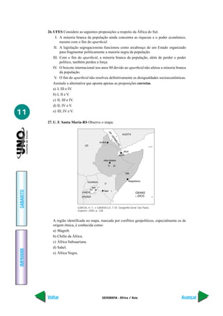 GEOGRAFIA - África / Ásia
IMPRIMIR
Voltar
GABARITO
Avançar
11
26. UFES Considere as seguintes proposições a respeito da África do Sul.
I. A minoria branca da população ainda concentra as riquezas e o poder econômico,
mesmo com o fim do apartheid.
II. A legislação segregacionista funcionou como arcabouço de um Estado organizado
para fragmentar politicamente a maioria negra da população.
III. Com o fim do apartheid, a minoria branca da população, além de perder o poder
político, também perdeu a força.
IV. O boicote internacional nos anos 80 devido ao apartheid não afetou a minoria branca
da população.
V. O fim do apartheid não resolveu definitivamente as desigualdades socioeconômicas.
Assinale a alternativa que aponta apenas as proposições corretas.
a) I, III e IV.
b) I, II e V.
c) II, III e IV.
d) II, IV e V.
e) III, IV e V.
27. U. F. Santa Maria-RS Observe o mapa:
GARCIA, H. C. e GARAVELLO, T. M. Geografia Geral. São Paulo,
Scipione, 2000. p. 338.
CEANO
DICONDICO
AR
VERMELHO
AUDITA
smaraaa
UD
JIBUTIIBU
jibuti
Adis-Abeba
Magadiscio
Nair i
ago
ia
TI IA
OM
UGANDA
U
UANDAU N
URUNDIN
A região identificada no mapa, marcada por conflitos geopolíticos, especialmente os de
origem étnica, é conhecida como:
a) Magreb.
b) Chifre da África.
c) África Subsaariana.
d) Sahel.
e) África Negra.
 