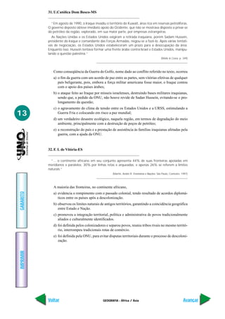 GEOGRAFIA - África / Ásia
IMPRIMIR
Voltar
GABARITO
Avançar
13
31. U.Católica Dom Bosco-MS
“Em agosto de 1990, o Iraque invadiu o território do Kuwait, área rica em reservas petrolíferas.
O governo deposto obteve imediato apoio do Ocidente, que não se mostrava disposto a privar-se
do petróleo da região, explorado, em sua maior parte, por empresas estrangeiras.
As Nações Unidas e os Estados Unidos exigiram a retirada iraquiana, porém Sadam Hussein,
presidente do Iraque e comandante das Forças Armadas, negou-se a fazê-lo. Após várias tentati-
vas de negociação, os Estados Unidos estabeleceram um prazo para a desocupação da área.
Enquanto isso, Hussein tentava formar uma frente árabe contra Israel e Estados Unidos, manipu-
lando a questão palestina.”
(Mello & Costa, p. 349)
Como conseqüência da Guerra do Golfo, nome dado ao conflito referido no texto, ocorreu
a) o fim da guerra com um acordo de paz entre as partes, sem vitórias efetivas de qualquer
país beligerante, pois, embora a força militar americana fosse maior, o Iraque contou
com o apoio dos países árabes;
b) o ataque feito ao Iraque por mísseis israelenses, destruindo bases militares iraquianas,
sendo que, a pedido da ONU, não houve revide de Sadan Hussein, evitando-se o pro-
longamento da questão;
c) o agravamento do clima de tensão entre os Estados Unidos e a URSS, estimulando a
Guerra Fria e colocando em risco a paz mundial;
d) um verdadeiro desastre ecológico, naquela região, em termos de degradação do meio
ambiente, principalmente com a destruição de poços de petróleo;
e) a reconstrução do país e a prestação de assistência às famílias iraquianas afetadas pela
guerra, com a ajuda da ONU.
32. F. I. de Vitória-ES
“... o continente africano em seu conjunto apresenta 44% de suas fronteiras apoiadas em
meridianos e paralelos; 30% por linhas retas e arqueadas, e apenas 26% se referem a limites
naturais.”
(Martin, André R. Fronteiras e Nações. São Paulo, Contexto. 1997)
A maioria das fronteiras, no continente africano,
a) evidencia o rompimento com o passado colonial, tendo resultado de acordos diplomá-
ticos entre os países após a descolonização.
b) observou os limites naturais de antigos territórios, garantindo a coincidência geográfica
entre Estado e Nação.
c) promoveu a integração territorial, política e administrativa de povos tradicionalmente
aliados e culturalmente identificados.
d) foi definida pelos colonizadores e separou povos, reuniu tribos rivais no mesmo territó-
rio, interrompeu tradicionais rotas de comércio.
e) foi definida pela ONU, para evitar disputas territoriais durante o processo de descoloni-
zação.
 