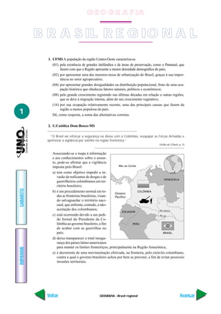 GEOGRAFIA - Brasil regional
IMPRIMIR
Voltar
GABARITO
Avançar
1
1. UFMS A população da região Centro-Oeste caracteriza-se
(01) pela existência de grandes latifúndios e de áreas de preservação, como o Pantanal, que
fazem com que a Região apresente a menor densidade demográfica do país;
(02) por apresentar uma das menores taxas de urbanização do Brasil, graças à sua impor-
tância no setor agropecuário;
(04) por apresentar grandes desigualdades na distribuição populacional, fruto de uma ocu-
pação histórica que obedeceu fatores naturais, políticos e econômicos;
(08) pelo grande crescimento registrado nas últimas décadas em relação a outras regiões,
que se deve à migração interna, além do seu crescimento vegetativo;
(16) por sua ocupação relativamente recente, uma das principais causas que fazem da
região a menos populosa do país.
Dê, como resposta, a soma das alternativas corretas.
2. U.Católica Dom Bosco-MS
“O Brasil vai reforçar a segurança na divisa com a Colômbia, reequipar as Forças Armadas e
aprimorar a vigilância por satélite na região fronteiriça.”
(Folha de S.Paulo, p. 3)
Associando-se o mapa à informação
e aos conhecimentos sobre o assun-
to, pode-se afirmar que a vigilância
imposta pelo Brasil:
a) tem como objetivo impedir a in-
vasão de traficantes de drogas e de
guerrilheiros colombianos em ter-
ritório brasileiro;
b) é um procedimento normal em to-
das as fronteiras brasileiras, visan-
do salvaguardar o território naci-
onal, que enfrenta, contudo, a não-
aceitação dos colombianos;
c) está ocorrendo devido a um pedi-
do formal do Presidente da Co-
lômbia ao governo brasileiro, a fim
de acabar com as guerrilhas no
país;
d) deixa transparecer a total insegu-
rança dos países latino-americanos
para manter os limites fronteiriços, principalmente na Região Amazônica;
e) é decorrente de uma movimentação efetivada, na fronteira, pelo exército colombiano,
contra a qual o governo brasileiro achou por bem se prevenir, a fim de evitar possíveis
invasões territoriais.
Mar do Caribe
Oceano
Pacífico
COLÔMBIA
VENEZUELA
EQUADOR
PERU
BRASIL
Rio Japurá
Rio Içá
B R A S IL R E G IO N A L
G E O G R A F IA
 