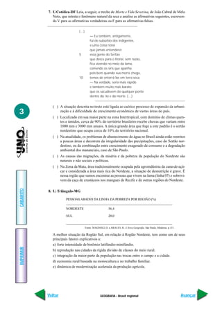 GEOGRAFIA - Brasil regional
IMPRIMIR
Voltar
GABARITO
Avançar
3
7. U.Católica-DF Leia, a seguir, o trecho de Morte e Vida Severina, de João Cabral de Melo
Neto, que retrata o fenômeno natural da seca e analise as afirmativas seguintes, escreven-
do V para as afirmativas verdadeiras ou F para as afirmativas falsas.
(…)
— Eu também, antigamente,
fui do subúrbio dos indigentes,
e uma coisa notei
que jamais entenderei:
5 essa gente do Sertão
que desce para o litoral, sem razão,
fica vivendo no meio da lama,
comendo os siris que apanha;
pois bem quando sua morte chega,
10 temos de enterrá-los em terra seca.
— Na verdade, seria mais rápido
e também muito mais barato
que os sacudissem de qualquer ponte
dentro do rio e da morte. (…)
( ) A situação descrita no texto está ligada ao caótico processo de expansão da urbani-
zação e à dificuldade de crescimento econômico de vastas áreas do país.
( ) Localizado em sua maior parte na zona Intertropical, com domínio de climas quen-
tes e úmidos, cerca de 90% do território brasileiro recebe chuvas que variam entre
1000 mm e 3000 mm anuais. A única grande área que foge a este padrão é o sertão
nordestino que ocupa cerca de 10% do território nacional.
( ) Na atualidade, os problemas de abastecimento de água no Brasil ainda estão restritos
a poucas áreas e decorrem da irregularidade das precipitações, caso do Sertão nor-
destino, ou da combinação entre crescimento exagerado de consumo e a degradação
ambiental dos mananciais, caso de São Paulo.
( ) As causas das migrações, da miséria e da pobreza da população do Nordeste são
naturais e não sociais e políticas.
( ) Na Zona da Mata, área tradicionalmente ocupada pela agroindústria da cana-de-açú-
car e considerada a área mais rica do Nordeste, a situação de desnutrição é grave. É
nessa região que vamos encontrar as pessoas que vivem na lama (linha 07) e sobrevi-
vem da caça de crustáceos nos mangues de Recife e de outras regiões do Nordeste.
8. U. Triângulo-MG
PESSOAS ABAIXO DA LINHA DA POBREZA POR REGIÃO (%)
NORDESTE 56,4
SUL 28,0
Fonte: MAGNOLI, D. e ARAUJO, R. A Nova Geografia. São Paulo, Moderna. p.151.
A melhor situação da Região Sul, em relação à Região Nordeste, tem como um de seus
principais fatores explicativos a:
a) forte intensidade de binômio latifúndio-minifúndio.
b) reprodução nas cidades da rígida divisão de classes do meio rural.
c) integração da maior parte da população nas trocas entre o campo e a cidade.
d) economia rural baseada na monocultura e no trabalho familiar.
e) dinâmica de modernização acelerada da produção agrícola.
 