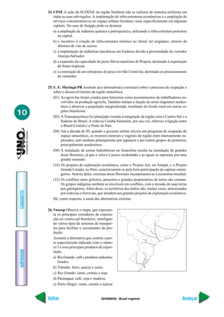 GEOGRAFIA - Brasil regional
IMPRIMIR
Voltar
GABARITO
Avançar
10
24. UFSE A ação da SUDENE na região Nordeste não se realizou de maneira uniforme em
todas as suas sub-regiões. A implantação de infra-estruturas econômicas e a ampliação de
serviços concentraram-se no espaço urbano litorâneo, mais especificamente em algumas
capitais. No caso de Sergipe pode-se destacar
a) a ampliação da indústria química e petroquímica, utilizando a infra-estrutura portuária
na capital.
b) o incentivo à criação de infra-estrutura turística no litoral sul sergipano, através da
abertura de vias de acesso.
c) a implantação de indústrias mecânicas em Estância devido à proximidade do corredor
Aracaju-Salvador.
d) a expansão da capacidade do porto flúvio-marítimo de Propriá, destinado à exportação
de frutas tropicais.
e) a construção de um entreposto de pesca em São Cristóvão, destinado ao processamento
de camarões.
25. U. E. Maringá-PR Assinale a(s) alternativa(s) correta(s) sobre o processo de ocupação e
sobre o desenvolvimento da região amazônica.
(01) As agrovilas foram criadas para funcionar como assentamentos de trabalhadores en-
volvidos na produção agrícola. Também tinham a função de atrair migrantes nordes-
tinos e absorver a população marginalizada, resultante do êxodo rural em outras re-
giões brasileiras.
(02) A Transamazônica foi planejada visando à integração da região com o Centro-Sul e o
Sudeste do Brasil. A rodovia Cuiabá-Santarém, por sua vez, efetivou a ligação entre
o Brasil Central e o Norte do País.
(04) Até a década de 80, quando o governo militar iniciou um programa de ocupação do
espaço amazônico, os recursos minerais e vegetais da região eram intensamente ex-
plorados, sem nenhum planejamento por jagunços e por outros grupos de pioneiros,
principalmente nordestinos.
(08) A instalação de usinas hidrelétricas na Amazônia resulta na inundação de grandes
áreas florestais, já que o relevo é pouco acidentado e as águas se espraiam por uma
grande extensão.
(16) Os projetos de exploração econômica, como o Projeto Jari, no Amapá, e o Projeto
Grande Carajás, no Pará, caracterizaram-se pela forte participação de capitais estran-
geiros. Através deles, extensas áreas florestais incorporaram-se à economia mundial.
(32) Os conflitos entre grileiros, posseiros e grandes proprietários de terras são comuns.
Os grupos indígenas também se envolvem em conflitos, com a invasão de suas terras
por garimpeiros.Além disso, os territórios dos índios são, muitas vezes, atravessados
por rodovias e ferrovias, que atendem aos grandes projetos de exploração econômica.
Dê, como resposta, a soma das alternativas corretas.
26. Vunesp Observe o mapa, que represen-
ta os principais corredores de exporta-
ção no centro-sul brasileiro, interligan-
do vários tipos de sistemas de transpor-
tes para facilitar o escoamento da pro-
dução.
Assinale a alternativa que contém o por-
to especializado indicado com o núme-
ro 1 e seus principais produtos de expor-
tação.
a) Rio Grande: café e produtos industria-
lizados.
b) Tubarão: ferro, açúcar e carne.
c) Rio Grande: carne, cereais e soja.
d) Paranaguá: café, soja e madeira.
e) Porto Alegre: carne, cereais e açúcar.
1
 