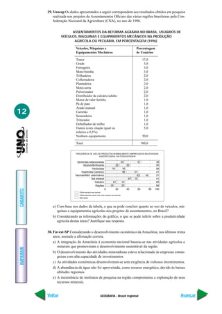 GEOGRAFIA - Brasil regional
IMPRIMIR
Voltar
GABARITO
Avançar
12
29. Vunesp Os dados apresentados a seguir correspondem aos resultados obtidos em pesquisa
realizada nos projetos de Assentamentos Oficiais das várias regiões brasileiras pela Con-
federação Nacional da Agricultura (CNA), no ano de 1996.
ASSENTAMENTOS DA REFORMA AGRÁRIA NO BRASIL. USUÁRIOS DE
VEÍCULOS, MÁQUINAS E EQUIPAMENTOS MECÂNICOS NA PRODUÇÃO
AGRÍCOLA OU PECUÁRIA, EM PORCENTAGEM (1996).
Veículos, Máquinas e Porcentagem
Equipamentos Mecânicos de Usuários
Trator 17,0
Grade 3,0
Forrageira 3,0
Moto-bomba 3,0
Trilhadeira 2,0
Colheitadeira 2,0
Plantadeira 2,0
Moto-serra 2,0
Pulverizador 2,0
Distribuidor de calcário/adubo 2,0
Motor de ralar farinha 1,0
Pá de pato 1,0
Arado manual 1,0
Carretão 1,0
Semeadeira 1,0
Triturador 1,0
Debulhador de milho 1,0
Outros (com citação igual ou 5,0
inferiro a 0,5%)
Nenhum equipamento 50,0
Total 100,0
33
63
47
Sementes selecionadas
Adubos/fertilizante
Herbicidas
Inseticidas (veneno)
Vacinas/Med. veterinários
Sal mineral
Calcário
Rações
Utiliza sempre que precisa
FREQÜÊNCIA DE USO DE PRODUTOS NORMALMENTE EMPREGADOS EM ATIVIDADE
AGROPECÚARIA, EM PORCENTAGEM
Utiliza algumas vezes mas nem sempre que precisa
Não utiliza
25
18 18
38 21
16
12
21
16
20 40 60 80 1000
20
14
20
31 36
55
64
41
21
41
65
64
a) Com base nos dados da tabela, o que se pode concluir quanto ao uso de veículos, má-
quinas e equipamentos agrícolas nos projetos de assentamentos, no Brasil?
b) Considerando as informações do gráfico, o que se pode inferir sobre a produtividade
agrícola destas áreas? Justifique sua resposta.
30. Fuvest-SP Considerando o desenvolvimento econômico da Amazônia, nos últimos trinta
anos, assinale a afirmação correta.
a) A integração da Amazônia à economia nacional baseou-se nas atividades agrícolas e
minerais que promoveram o desenvolvimento sustentável da região.
b) O desenvolvimento das atividades mineradoras esteve relacionado às empresas estran-
geiras com alta capacidade de investimentos.
c) As atividades econômicas desenvolveram-se sem exigência de vultosos investimentos.
d) A abundância de água não foi aproveitada, como recurso energético, devido às baixas
altitudes regionais.
e) A inexistência de institutos de pesquisa na região comprometeu a exploração de seus
recursos minerais.
 