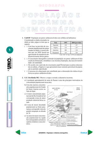 GEOGRAFIA - População e dinâmica demográfica
IMPRIMIR
Voltar
GABARITO
Avançar
1
1. UnB-DF População em países subdesenvolvidos (em milhões de habitantes)
Considerando os dados mostrados na
tabela ao lado, julgue os itens que se
seguem.
( ) Com base na previsão de cres-
cimento populacional dos países
listados na tabela, é correto afir-
mar que, em 2050, haverá um
agravamento da situação de sub-
desenvolvimento desses países.
( ) O crescimento demográfico acelerado da população em países subdesenvolvidos
resulta da diminuição, simultânea e nas mesmas proporções, das taxas de mortali-
dade e de natalidade.
( ) De acordo com a previsão de crescimento popuUÍcional para os países relaciona-
dos na tabela, a Nigéria é o que apresentará maior aumento percentual de popula-
ção no período especificado.
( ) O processo de urbanização tem contribuído para a diminuição dos índices de po-
breza nos países subdesenvolvidos.
2. U.F. Uberlândia-MG Observe o mapa e assinale a alternativa incorreta.
a) A produção agroindustrial do norte do Paraná é uma das principais motivadoras da
concentração populacional nessa área.
b) Uma das maiores concentra-
ções populacionais do Estado
de Santa Catarina ocorre no
Vale do Itajaí.
c) A maior concentração popu-
lacional do Rio Grande do Sul
corresponde à área de maior
produção industrial desse es-
tado.
d) A área de menor densidade
populacional no Oeste para-
naense corresponde à área de
grande emigração na década
de 70.
e) As áreas de maior concentra-
ção populacional na região
Sul correspondem somente às
capitais estaduais e seus arre-
dores.
País
Paquistão
Nigéria
Indonésia
Bangladesh
1997
128
118
200
124
2050 (previsão)
357
337
318
250
Fonte: ONU. In: Veja, 11/8/99 (com adaptações).
Adaptado de:ARBEX JR., J. e OLIC,
N.B.. A hora do Sul: O Brasil em
regiões.6.ed. São Paulo: Moderna,
1995.p.31.(Polêmica)
P O P U L A Ç Ã O E
D IN Â M IC A
D E M O G R Á F IC A
G E O G R A F IA
 