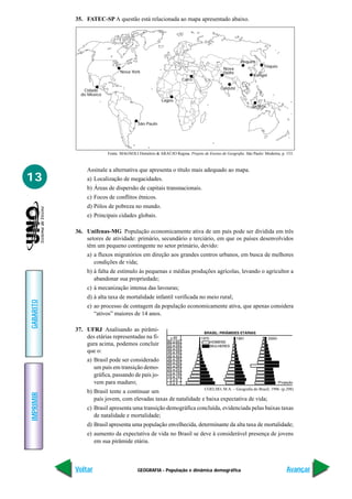 GEOGRAFIA - População e dinâmica demográfica
IMPRIMIR
Voltar
GABARITO
Avançar
13
35. FATEC-SP A questão está relacionada ao mapa apresentado abaixo.
Assinale a alternativa que apresenta o título mais adequado ao mapa.
a) Localização de megacidades.
b) Áreas de dispersão de capitais transnacionais.
c) Focos de conflitos étnicos.
d) Pólos de pobreza no mundo.
e) Principais cidades globais.
36. Unifenas-MG População economicamente ativa de um país pode ser dividida em três
setores de atividade: primário, secundário e terciário, em que os países desenvolvidos
têm um pequeno contingente no setor primário, devido:
a) a fluxos migratórios em direção aos grandes centros urbanos, em busca de melhores
condições de vida;
b) à falta de estímulo às pequenas e médias produções agrícolas, levando o agricultor a
abandonar sua propriedade;
c) à mecanização intensa das lavouras;
d) à alta taxa de mortalidade infantil verificada no meio rural;
e) ao processo de contagem da população economicamente ativa, que apenas considera
“ativos” maiores de 14 anos.
37. UFRJ Analisando as pirâmi-
des etárias representadas na fi-
gura acima, podemos concluir
que o:
a) Brasil pode ser considerado
um país em transição demo-
gráfica, passando de país jo-
vem para maduro;
b) Brasil tente a continuar um
país jovem, com elevadas taxas de natalidade e baixa expectativa de vida;
c) Brasil apresenta uma transição demográfica concluída, evidenciada pelas baixas taxas
de natalidade e mortalidade;
d) Brasil apresenta uma população envelhecida, determinante da alta taxa de mortalidade;
e) aumento da expectativa de vida no Brasil se deve à considerável presença de jovens
em sua pirâmide etária.
Fonte: MAGNOLI Demétrio & ARAÚJO Regina. Projeto de Ensino de Geografia. São Paulo: Moderna, p. 153.
Nova York
Cidade
do México
São Paulo
Lagos
Cairo
Calcutá
Nova
Délhi
Pequim
Tóquio
Xangai
Jacarta
COELHO, M.A. – Geografia do Brasil; 1996. (p.298)
 
