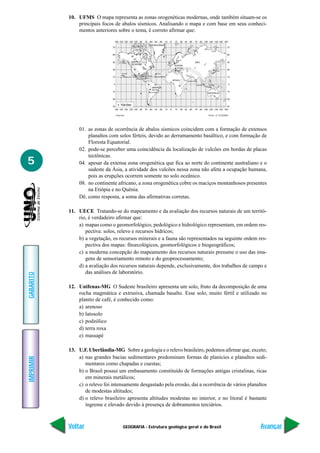 GEOGRAFIA - Estrutura geológica geral e do Brasil
IMPRIMIR
Voltar
GABARITO
Avançar
5
10. UFMS O mapa representa as zonas orogenéticas modernas, onde também situam-se os
principais focos de abalos sísmicos. Analisando o mapa e com base em seus conheci-
mentos anteriores sobre o tema, é correto afirmar que:
01. as zonas de ocorrência de abalos sísmicos coincidem com a formação de extensos
planaltos com solos férteis, devido ao derramamento basáltico, e com formação de
Floresta Equatorial.
02. pode-se perceber uma coincidência da localização de vulcões em bordas de placas
tectônicas.
04. apesar da extensa zona orogenética que fica ao norte do continente australiano e o
sudeste da Ásia, a atividade dos vulcões nessa zona não afeta a ocupação humana,
pois as erupções ocorrem somente no solo oceânico.
08. no continente africano, a zona orogenética cobre os maciços montanhosos presentes
na Etiópia e no Quênia.
Dê, como resposta, a soma das afirmativas corretas.
11. UECE Tratando-se do mapeamento e da avaliação dos recursos naturais de um territó-
rio, é verdadeiro afirmar que:
a) mapas como o geomorfológico, pedológico e hidrológico representam, em ordem res-
pectiva: solos, relevo e recursos hídricos;
b) a vegetação, os recursos minerais e a fauna são representados na seguinte ordem res-
pectiva dos mapas: fitoecológicos, geomorfológicos e biogeográficos;
c) a moderna concepção do mapeamento dos recursos naturais presume o uso das ima-
gens de sensoriamento remoto e do geoprocessamento;
d) a avaliação dos recursos naturais depende, exclusivamente, dos trabalhos de campo e
das análises de laboratório.
12. Unifenas-MG O Sudeste brasileiro apresenta um solo, fruto da decomposição de uma
rocha magmática e extrusiva, chamada basalto. Esse solo, muito fértil e utilizado no
plantio de café, é conhecido como:
a) arenoso
b) latosolo
c) podzólico
d) terra roxa
e) massapé
13. U.F. Uberlândia-MG Sobre a geologia e o relevo brasileiro, podemos afirmar que, exceto;
a) nas grandes bacias sedimentares predominam formas de planícies e planaltos sedi-
mentares como chapadas e cuestas;
b) o Brasil possui um embasamento constituído de formações antigas cristalinas, ricas
em minerais metálicos;
c) o relevo foi intensamente desgastado pela erosão, daí a ocorrência de vários planaltos
de modestas altitudes;
d) o relevo brasileiro apresenta altitudes modestas no interior, e no litoral é bastante
íngreme e elevado devido à presença de dobramentos terciários.
•Vulcões Fonte: A.T.GUERRA
 