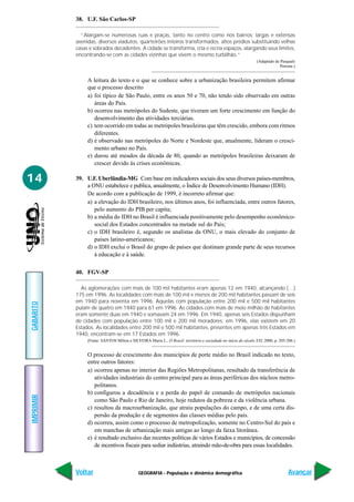 GEOGRAFIA - População e dinâmica demográfica
IMPRIMIR
Voltar
GABARITO
Avançar
14
38. U.F. São Carlos-SP
“Alargam-se numerosas ruas e praças, tanto no centro como nos bairros; largas e extensas
avenidas, diversos viadutos, quarteirões inteiros transformados, altos prédios substituindo velhas
casas e sobrados decadentes. A cidade se transforma, cria e recria espaços, alargando seus limites,
encontrando-se com as cidades vizinhas que vivem o mesmo turbilhão.”
(Adaptado de Pasquale
Petrone.)
A leitura do texto e o que se conhece sobre a urbanização brasileira permitem afirmar
que o processo descrito
a) foi típico de São Paulo, entre os anos 50 e 70, não tendo sido observado em outras
áreas do País.
b) ocorreu nas metrópoles do Sudeste, que tiveram um forte crescimento em função do
desenvolvimento das atividades terciárias.
c) tem ocorrido em todas as metrópoles brasileiras que têm crescido, embora com ritmos
diferentes.
d) é observado nas metrópoles do Norte e Nordeste que, atualmente, lideram o cresci-
mento urbano no País.
e) durou até meados da década de 80, quando as metrópoles brasileiras deixaram de
crescer devido às crises econômicas.
39. U.F. Uberlândia-MG Com base em indicadores sociais dos seus diversos países-membros,
a ONU estabelece e publica, anualmente, o Índice de Desenvolvimento Humano (IDH).
De acordo com a publicação de 1999, é incorreto afirmar que:
a) a elevação do IDH brasileiro, nos últimos anos, foi influenciada, entre outros fatores,
pelo aumento do PIB per capita;
b) a média do IDH no Brasil é influenciada positivamente pelo desempenho econômico-
social dos Estados concentrados na metade sul do País;
c) o IDH brasileiro é, segundo os analistas da ONU, o mais elevado do conjunto de
países latino-americanos;
d) o IDH exclui o Brasil do grupo de países que destinam grande parte de seus recursos
à educação e à saúde.
40. FGV-SP
As aglomerações com mais de 100 mil habitantes eram apenas 12 em 1940, alcançando (…)
175 em 1996. As localidades com mais de 100 mil e menos de 200 mil habitantes passam de seis
em 1940 para noventa em 1996. Aquelas com população entre 200 mil e 500 mil habitantes
pulam de quatro em 1940 para 61 em 1996. As cidades com mais de meio milhão de habitantes
eram somente duas em 1940 e somavam 24 em 1996. Em 1940, apenas seis Estados dispunham
de cidades com população entre 100 mil e 200 mil moradores; em 1996, elas existem em 20
Estados. As localidades entre 200 mil e 500 mil habitantes, presentes em apenas três Estados em
1940, encontram-se em 17 Estados em 1996.
(Fonte: SANTOS Milton e SILVEIRA Maria L., O Brasil: território e sociedade no início do século XXI, 2000, p. 205-206.)
O processo de crescimento dos municípios de porte médio no Brasil indicado no texto,
entre outros fatores:
a) ocorreu apenas no interior das Regiões Metropolitanas, resultado da transferência de
atividades industriais do centro principal para as áreas periféricas dos núcleos metro-
politanos.
b) configurou a decadência e a perda do papel de comando de metrópoles nacionais
como São Paulo e Rio de Janeiro, hoje redutos da pobreza e da violência urbana.
c) resultou da macrourbanização, que atraiu populações do campo, e de uma certa dis-
persão da produção e de segmentos das classes médias pelo país.
d) ocorreu, assim como o processo de metropolização, somente no Centro-Sul do país e
em manchas de urbanização mais antigas ao longo da faixa litorânea.
e) é resultado exclusivo das recentes políticas de vários Estados e municípios, de concessão
de incentivos fiscais para sediar indústrias, atraindo mão-de-obra para essas localidades.
 