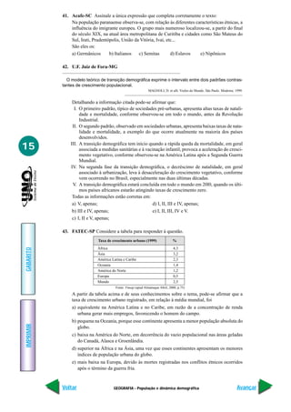 GEOGRAFIA - População e dinâmica demográfica
IMPRIMIR
Voltar
GABARITO
Avançar
15
A partir da tabela acima e de seus conhecimentos sobre o tema, pode-se afirmar que a
taxa de crescimento urbano registrado, em relação à média mundial, foi
a) equivalente na América Latina e no Caribe, em razão de a concentração de renda
urbana gerar mais empregos, favorecendo o homem do campo.
b) pequena na Oceania, porque esse continente apresenta a menor população absoluta do
globo.
c) baixa na América do Norte, em decorrência do vazio populacional nas áreas geladas
do Canadá, Alasca e Groenlândia.
d) superior na África e na Ásia, uma vez que esses continentes apresentam os menores
índices de população urbana do globo.
e) mais baixa na Europa, devido às mortes registradas nos conflitos étnicos ocorridos
após o término da guerra fria.
41. Acafe-SC Assinale a única expressão que completa corretamente o texto:
Na população paranaense observa-se, com relação às diferentes características étnicas, a
influência do imigrante europeu. O grupo mais numeroso localizou-se, a partir do final
do século XIX, na atual área metropolitana de Curitiba e cidades como São Mateus do
Sul, Irati, Prudentópolis, União da Vitória, Ivaí, etc...
São eles os:
a) Germânicos b) Italianos c) Semitas d) Eslavos e) Nipônicos
42. U.F. Juiz de Fora-MG
O modelo teórico de transição demográfica exprime o intervalo entre dois padrões contras-
tantes de crescimento populacional.
MAGNOLI, D. et alli. Visões do Mundo. São Paulo. Moderna. 1999.
Detalhando a informação citada pode-se afirmar que:
I. O primeiro padrão, típico de sociedades pré-urbanas, apresenta altas taxas de natali-
dade e mortalidade, conforme observou-se em todo o mundo, antes da Revolução
Industrial.
II. O segundo padrão, observado em sociedades urbanas, apresenta baixas taxas de nata-
lidade e mortalidade, a exemplo do que ocorre atualmente na maioria dos países
desenvolvidos.
III. A transição demográfica tem início quando a rápida queda da mortalidade, em geral
associada a medidas sanitárias e à vacinação infantil, provoca a aceleração do cresci-
mento vegetativo, conforme observou-se na América Latina após a Segunda Guerra
Mundial.
IV. Na segunda fase da transição demográfica, o decréscimo de natalidade, em geral
associado à urbanização, leva à desaceleração do crescimento vegetativo, conforme
vem ocorrendo no Brasil, especialmente nas duas últimas décadas.
V. A transição demográfica estará concluída em todo o mundo em 20l0, quando os últi-
mos países africanos estarão atingindo taxas de crescimento zero.
Todas as informações estão corretas em:
a) V, apenas; d) I, II, III e IV, apenas;
b) III e IV, apenas; e) I, II, III, IV e V.
c) I, II e V, apenas;
43. FATEC-SP Considere a tabela para responder à questão.
Taxa de crescimento urbano (1999) %
África 4,3
Ásia 3,2
América Latina e Caribe 2,3
Oceania 1,4
América do Norte 1,2
Europa 0,5
Mundo 2,5
Fonte: Fnuap (apud Almanaque Abril, 2000, p.75)
 