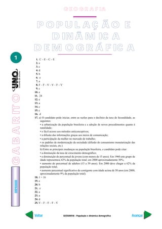 GEOGRAFIA - População e dinâmica demográfica
IMPRIMIR
Voltar Avançar
1
P O P U L A Ç Ã O E
D IN Â M IC A
D E M O G R Á F IC A
1. C – E – C – E
2. e
3. c
4. d
5. b
6. e
7. a
8. F – F – V – V – F – V
9. c
10. e
11. 24
12. e
13. a
14. c
15. c
16. d
17. a) O candidato pode iniciar, entre as razões para o declínio da taxa de fecundidade, as
seguintes:
• a urbanização da população brasileira e a adoção de novos procedimentos quanto à
natalidade;
• o fácil acesso aos métodos anticonceptivos;
• a difusão das informações graças aos meios de comunicação;
• a participação da mulher no mercado de trabalho;
• os padrões de modernização da sociedade (difusão do consumismo monetarização das
relações sociais, etc.)
b) Entre as principais mudanças na população brasileira, o candidato pode citar:
• a diminuição da taxa de crescimento demográfico;
• a diminuição do percentual de jovens (com menos de 15 anos). Em 1960 este grupo de
idade representava 42% da população total; em 2000 aproximadamente 30%;
• aumento do percentual de adultos (15 a 59 anos). Em 2000 deve chegar a 62% da
população total;
• aumento percentual significativo do contigente com idade acima de 50 anos (em 2000,
aproximadamente 9% da população total).
18. 1 + 16
19. e
20. b
21. e
22. a
23. a
24. d
25. V – F – F – F – V
G E O G R A F IA
GABARITO
 
