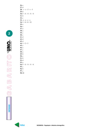 GEOGRAFIA - População e dinâmica demográfica
IMPRIMIR
Voltar Avançar
2
26. a
27. d
28. v – v – f – v – f
29. b
30. F – V – V – V – V
31. b
32. c
33. e – e – c – c
34. 1 + 4 + 8 + 32
35. a
36. c
37. a
38. a
39. c
40. c
41. d
42. d
43. d
44. 1 + 2 = 3
45. e
46. a
47. c
48. a
49. b
50. e
51. b
52. d
53. a
54. F – V – V – V – V
55. c
56. b
57. c
58. 60
GABARITO
 