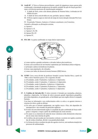 GEOGRAFIA - Estrutura geológica geral e do Brasil
IMPRIMIR
Voltar
GABARITO
Avançar
6
14. Acafe-SC A Terra se formou provavelmente a partir de gigantesca massa gasosa pela
condensação e decantação progressivas da matéria, produto da ação de forças gravitaci-
onais e de diversos processos de transformação energética.
I. A idade da Terra, como a dos demais planetas do Sistema Solar, é estimada em 4,6
bilhões de anos.
II. A idade da Terra está dividida em eras, períodos, épocas e idades.
III. O Homo sapiens surgiu no intervalo de tempo de menor duração chamado Pré-Cam-
briano.
IV. Os períodos Triássico, Jurássico e Cretáceo constituem a era Cenozóica.
Assinale a afirmação ou afirmações corretas.
a) Apenas I.
b) Apenas I e II.
c) Apenas I, II e III.
d) Apenas III e IV.
e) Apenas IV.
15. PUC-RS As partes sombreadas no mapa abaixo representam:
a) zonas sujeitas a grandes enchentes e elevados índices pluviométricos;
b) áreas com ocorrência de movimentos separatistas por intolerância étnico-religiosa;
c) principais cadeias montanhosas do planeta;
d) áreas cujas populações são nômades;
e) zonas com índice de desenvolvimento humano (IDH) baixos.
16. UFMS Com a nova divisão do professor Jurandir Luciano Sanches Ross, a partir de
1996 o relevo brasileiro passa a Ter a seguintes divisão:
a) 20 unidades, sendo 10 planaltos, 6 planícies e 4 depressões.
b) 28 unidades, sendo 11 planaltos, 11 planícies e 6 depressões.
c) 20 unidades, sendo 6 planaltos, 6 planícies e 8 depressões.
d) 28 unidades, sendo 11 planaltos,10 planícies e 7 depressões
e) 28 unidades, sendo 11 planaltos, 6 planícies 11 depressões.
17. U. Católica de Salvador-BA O relevo terrestre é formado por montanhas, planícies,
planaltos e depressões. As formas de relevo possuem grande importância geográfica,
pois delas dependem, em grande parte, as facilidades que uma região oferece à ocupação
humana.
Com base na informação e nos conhecimentos sobre os solos e os agentes internos e
externos do relevo, pode-se afirmar:
a) Os solos que se formam rapidamente, nas regiões secas e frias, não dependem do
intemperismo e são oriundos de partículas orgânicas.
b) O relevo de uma determinada região é o resultado da ação combinada de forças endó-
genas e exógenas e surgiu a partir da solidificação da crosta terrestre.
c) Os canais ou as chaminés de saída das lavas vulcânicas estão diretamente relaciona-
dos às zonas mais internas do globo.
d) As dobras são provocadas por movimentos verticais e ocorrem em regiões constituí-
das de rochas cristalinas, devido à sua grande plasticidade.
e) As formas do relevo resultam da ação dos agentes erosivos, sem nenhuma atuação dos
processos de sedimentação.
 