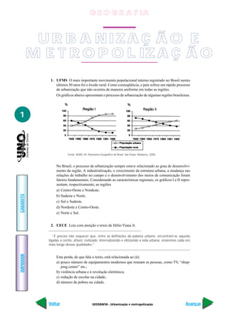 GEOGRAFIA - Urbanização e metropolização
IMPRIMIR
Voltar
GABARITO
Avançar
1
1. UFMS O mais importante movimento populacional interno registrado no Brasil nestes
últimos 50 anos foi o êxodo rural. Como conseqüência, o país sofreu um rápido processo
de urbanização que não ocorreu de maneira uniforme em todas as regiões.
Os gráficos abaixo apresentam o processo de urbanização de algumas regiões brasileiras.
No Brasil, o processo de urbanização sempre esteve relacionado ao grau de desenvolvi-
mento da região. A industrialização, o crescimento da estrutura urbana, a mudança nas
relações de trabalho no campo e o desenvolvimento dos meios de comunicação foram
fatores fundamentais. Considerando as características regionais, os gráficos I e II repre-
sentam, respectivamente, as regiões
a) Centro-Oeste e Nordeste.
b) Sudeste e Norte.
c) Sul e Sudeste.
d) Nordeste e Centro-Oeste.
e) Norte e Sul.
2. UECE Leia com atenção o texto de Hélio Viana Jr.
“É preciso não esquecer que, entre as definições da palavra urbano, encontram-se aquelas
ligadas a cortês, afável, civilizado. Internalizando e elitizando a vida urbana, estaremos cada vez
mais longe dessas qualidades.”
Esta perda, de que fala o texto, está relacionada ao (à):
a) pouco número de equipamentos modernos que reunam as pessoas, como TV, “shop-
ping center” etc.;
b) violência urbana e à revolução eletrônica;
c) redução de escolas na cidade;
d) número de pobres na cidade.
Fonte: ADAS, M. Panorama Geográfico de Brasil. São Paulo: Moderna, 2000.
U R B A NIZA Ç Ã O E
M E T R O P O L IZA Ç Ã O
G E O G R A F IA
 