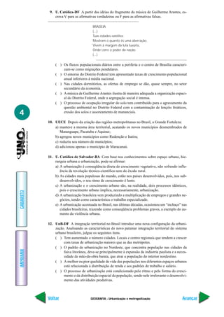 GEOGRAFIA - Urbanização e metropolização
IMPRIMIR
Voltar
GABARITO
Avançar
4
9. U. Católica-DF A partir das idéias do fragmento da música de Guilherme Arantes, es-
creva V para as afirmativas verdadeiras ou F para as afirmativas falsas.
BRASÍLIA
(...)
Tuas cidades-satélites
Mostram o quanto és uma aberração,
Vivem à margem da luta luxúria,
Onde corre o poder da nação.
(...)
( ) Os fluxos populacionais diários entre a periferia e o centro de Brasília caracteri-
zam-se como migrações pendulares.
( ) O entorno do Distrito Federal tem apresentado taxas de crescimento populacional
anual inferiores à média nacional.
( ) Nas cidades dormitórios, as ofertas de emprego se dão, quase sempre, no setor
secundário da economia.
( ) A música de GuilhermeArantes ilustra de maneira adequada a organização espaci-
al do Distrito Federal, onde a segregação social é intensa.
( ) O processo de ocupação irregular do solo tem contribuído para o agravamento da
questão ambiental no Distrito Federal com a contaminação de lençóis freáticos,
erosão dos solos e assoreamento de mananciais.
10. UECE Depois da criação das regiões metropolitanas no Brasil, a Grande Fortaleza:
a) manteve a mesma área territorial, acatando os novos municípios desmembrados de
Maranguape, Pacatuba e Aquiraz;
b) agregou novos municípios como Redenção e Itatira;
c) reduziu seu número de municípios;
d) adicionou apenas o município de Maracanaú.
11. U. Católica de Salvador-BA Com base nos conhecimentos sobre espaço urbano, hie-
rarquia urbana e urbanização, pode-se afirmar:
a) A urbanização é conseqüência direta do crescimento vegetativo, não sofrendo influ-
ência da revolução técnico-científica nem do êxodo rural.
b) As cidades mais populosas do mundo, estão nos países desenvolvidos, pois, nos sub-
desenvolvidos, o seu ritmo de crescimento é lento.
c) A urbanização e o crescimento urbano são, na realidade, dois processos idênticos,
pois o crescimento urbano implica, necessariamente, urbanização.
d) A urbanização brasileira vem produzindo a multiplicação de empregos e grandes ne-
gócios, tendo como característica o trabalho especializado.
e) A urbanização acentuada no Brasil, nas últimas décadas, ocasionou um “inchaço” nas
cidades brasileiras, trazendo como conseqüência problemas graves, a exemplo do au-
mento da violência urbana.
12. UnB-DF A integração territorial no Brasil introduz uma nova configuração da urbani-
zação. Analisando as características do novo patamar integração territorial do sistema
urbano brasileiro, julgue os seguintes itens.
( ) Tem aumentado o número cidades. Locais e centro regionais que tendem a crescer
com taxas de urbanização maiores que as das metrópoles.
( ) O padrão de urbanização no Nordeste, que concentra população nas cidades da
faixa litorânea, deve-se principalmente à expansão da indústria paulista e a neces-
sidade de mão-de-obra barata, que atrai a população do interior nordestino.
( ) A melhor ou pior qualidade de vida das populações nos diferentes espaços urbanos
está relacionada à distribuição de renda e aos padrões de trabalho e salário.
( ) O processo de urbanização está condicionado pelo ritmo e pela forma do cresci-
mento e da distribuição espacial da população, sendo nele irrelevante o desenvolvi-
mento das atividades produtivas.
 