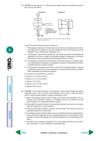 GEOGRAFIA - Urbanização e metropolização
IMPRIMIR
Voltar
GABARITO
Avançar
5
13. UFF-RJ Os fluxogramas 1 e 2 sintetizam dois modelos distintos de relações entre cida-
des em uma rede urbana.
A partir da análise destes fluxogramas, afirma-se:
I. O fluxograma l apresenta a forma clássica de rede urbana, composta por uma hierar-
quia rígida entre as cidades, em que são estabelecidos níveis de relações que vão da
metrópole até as cidades locais e pequenas vilas.
II. O fluxograma 2 apresenta um modelo de rede urbana do período de substituição de
importações, em que as cidades locais ganham papéis de hegemonia no comando
dos fluxos de troca e na organização da produção de bens e serviços.
III. O fluxograma l apresenta um modelo típico do período atual com as cidades regio-
nais subordinadas às metrópoles, configurando o modelo de flexibilidade dos fluxos
de globalização da economia mundial.
IV. O fluxograma 2 apresenta uma recente e mais flexível hierarquia urbana, composta
a partir dos avanços técnicos dos transportes e comunicações incluindo-se também
maior mobilidade locacional das empresas.
Com relação a estas afirmativas, conclui-se:
a) Apenas a I e a III são corretas.
b) Apenas a I e a IV são corretas.
c) Apenas a II é correta.
d) Apenas a II e a IV são corretas.
e) Apenas a III é correta.
14. Cefet-RJ A rede urbana brasileira é constituída por várias cidades ligadas de maneira
hierárquica ente si, isto é, umas são mais influentes sobre as outras, e assim por diante.
Sobre o sistema urbano brasileiro, assinale a alternativa correta.
a) Dentro da hierarquia urbana existem cidades que, devido à sua importância, são co-
nhecidas como metrópoles nacionais. A metrópole nacional, em função do se alto
grau hierárquico, é a capital administrativa do país.
b) Toda capital de estado no Brasil é uma metrópole regional, mas nem toda metrópole
regional é capital de um estado brasileiro.
c) O Brasil possui duas metrópoles nacionais: Rio de Janeiro e São Paulo, que, por sua
importância polarizam o país inteiro.
d) A metrópole regional é aquela cidade que exerce influência sobre uma região determi-
nada, sendo menos importante do que a metrópole nacional. No caso brasileiro, temos
exemplos como Curitiba (Região Sul), Manaus (Região Norte) e Natal (Região Nor-
deste).
e) São Paulo é uma verdadeira megalópole, isto é, uma cidade maior do que uma metró-
pole. Além disso, é a maior metrópole nacional brasileira.
Adaptado de SANTOS, Milton. Metamorfoses do Espaço Habitado.
Hucitec, São Paulo, l994.
 