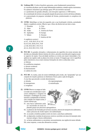 GEOGRAFIA - Estrutura geológica geral e do Brasil
IMPRIMIR
Voltar
GABARITO
Avançar
7
18. Unifenas-MG O relevo brasileiro apresenta, como fundamental característica:
a) a tectônica de placas que fez surgir dobramentos modernos, estando sujeito a terremotos;
b) a planície Amazônica que abrange quase 50% do território nacional;
c) o predomínio de grandes altitudes, com elevações superiores a 1.000 metros;
d) a constituição de terrenos com grande atuação dos processos erosivos de baixas altitudes;
e) a apresentação de pequena variedade de formas, predominando os complexos de
planícies.
19. UFMG Identifique os itens da esquerda com a sua localização à direita, assinalando
depois a seqüência correta. Observe que o bloco da direita tem um item a mais.
I. Himalaia A. Ásia
II. Alpes B. África
III. Andes C. América do Norte
IV. Apalaches D. Europa
V. Sahara E. Oceania
F. América do Sul
A seqüência correta é:
a) I-C, II-D, III-F, IV-A, V-E
b) I-F, II-E, III-D, IV-C, V-B
c) I-B, II-D, III-C, IV-F, V-A
d) I-A, II-D, III-F, IV-C, V-B
20. PUC-RS As grandes elevações e rebaixamentos da superfície da crosta terrestre são
devidas aos chamados fatores internos do relevo, pressões exercidas pelo magma na par-
te superior do manto. Essa atividade tectônica se revela com maior intensidade e fre-
qüência nas regiões onde as placas da crosta se tocam. O magma que vem à superfície
pelos interstícios cria as mais extensas formações do relevo conhecidas como:
a) falésias
b) cordilheiras marginais
c) dorsais oceânicas
d) diaclasamento
e) cadeias da costa
21. PUC-RS As rochas, antes de serem trabalhadas pela erosão, são “preparadas” por um
conjunto de reações químicas ou fenômenos físicos, para a ação de desgaste.
A essa fase que precede a erosão denominamos:
a) abrasão d) evapotranspiração
b) intemperismo e) estratificação
c) orogênese
22. UFMS Observe os mapas ao lado.
Levando em consideração os pro-
cessos endógenos e exógenos de
formação e modelagem da crosta
terrestre e comparando as informa-
ções contidas nos mapas acima, é
correto afirmar que
01. uma bacia sedimentar pode
ser encontrada em áreas de
planalto graças aos processos epirogenéticos.
02. as planícies são formadas por terrenos recentes, através do transporte de sedimentos,
onde o processo de erosão supera o de sedimentação.
04. os escudos cristalinos podem existir em meio a uma bacia sedimentar.
08. as depressões resultam de processos erosivos ocorridos em áreas de transição entre
maciços antigos e bacias sedimentares.
16. as bacias sedimentares se encontram, necessariamente, nas regiões de menor altitude.
Dê, como resposta, a soma das afirmativas corretas.
 