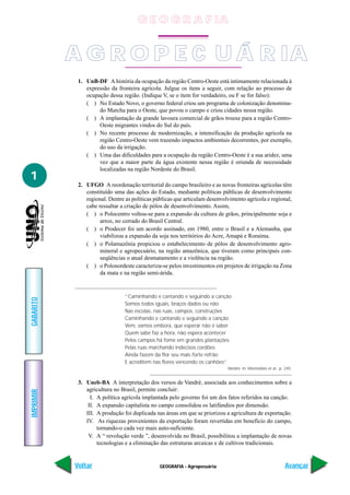 GEOGRAFIA - Agropecuária
IMPRIMIR
Voltar
GABARITO
Avançar
1
1. UnB-DF A história da ocupação da região Centro-Oeste está intimamente relacionada à
expressão da fronteira agrícola. Julgue os itens a seguir, com relação ao processo de
ocupação dessa região. (Indique V, se o item for verdadeiro, ou F se for falso):
( ) No Estado Novo, o governo federal criou um programa de colonização denomina-
do Marcha para o Oeste, que povou o campo e criou cidades nessa região.
( ) A implantação da grande lavoura comercial de grãos trouxe para a região Centro-
Oeste migrantes vindos do Sul do país.
( ) No recente processo de modernização, a intensificação da produção agrícola na
região Centro-Oeste vem trazendo impactos ambientais decorrentes, por exemplo,
do uso da irrigação.
( ) Uma das dificuldades para a ocupação da região Centro-Oeste é a sua aridez, uma
vez que a maior parte da água existente nessa região é oriunda de necessidade
localizadas na região Nordeste do Brasil.
2. UFGO A reordenação territorial do campo brasileiro e as novas fronteiras agrícolas têm
constituído uma das ações do Estado, mediante políticas públicas de desenvolvimento
regional. Dentre as políticas públicas que articulam desenvolvimento agrícola e regional,
cabe ressaltar a criação de pólos de desenvolvimento. Assim,
( ) o Polocentro voltou-se para a expansão da cultura de grãos, principalmente soja e
arroz, no cerrado do Brasil Central.
( ) o Prodecer foi um acordo assinado, em 1980, entre o Brasil e a Alemanha, que
viabilizou a expansão da soja nos territórios do Acre, Amapá e Roraima.
( ) o Polamazônia propiciou o estabelecimento de pólos de desenvolvimento agro-
mineral e agropecuário, na região amazônica, que tiveram como principais con-
seqüências o atual desmatamento e a violência na região.
( ) o Polonordeste caracteriza-se pelos investimentos em projetos de irrigação na Zona
da mata e na região semi-árida.
“Caminhando e cantando e seguindo a canção
Somos todos iguais, braços dados ou não
Nas escolas, nas ruas, campos, construções
Caminhando e cantando e seguindo a canção
Vem, vamos embora, que esperar não é saber
Quem sabe faz a hora, não espera acontecer
Pelos campos há fome em grandes plantações
Pelas ruas marchando indecisos cordões
Ainda fazem da flor seu mais forte refrão
E acreditem nas flores vencendo os canhões”
Vandré. In: Montellato et al., p. 245.
3. Uneb-BA A interpretação dos versos de Vandré, associada aos conhecimentos sobre a
agricultura no Brasil, permite concluir:
I. A política agrícola implantada pelo governo foi um dos fatos referidos na canção.
II. A expansão capitalista no campo consolidou os latifúndios por dimensão.
III. A produção foi duplicada nas áreas em que se priorizou a agricultura de exportação.
IV. As riquezas provenientes da exportação foram revertidas em benefício do campo,
tornando-o cada vez mais auto-suficiente.
V. A “ revolução verde ”, desenvolvida no Brasil, possibilitou a implantação de novas
tecnologias e a eliminação das estruturas arcaicas e de cultivos tradicionais.
A G R O P E C U Á R IA
G E O G R A F IA
 