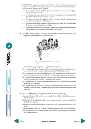 GEOGRAFIA - Agropecuária
IMPRIMIR
Voltar
GABARITO
Avançar
2
4. UFSE-PSS Na segunda metade do século XX, teve início, no Brasil, o processo de
expansão do capitalismo no campo que promoveu inúmeras transformações na agrope-
cuária brasileira, dentre as quais citam-se:
( ) A correção da estrutura fundiária que foi marcada até o início do século XX pela
forte concentração de terras.
( ) O aumento da produtividade da mão-de-obra empregada no setor, ampliando a
disponibilidade de produtos vegetais e animais.
( ) O crescente consumo de máquinas, tratores e insumos agrícolas que expressam
uma forte articulação entre cidade e campo.
( ) A redução da influência dos fatores naturais, tais como, acidez do solo, declividade
do terreno ou fraco índice de pluviosidade.
( ) A expansão das lavouras destinadas ao consumo interno da população, fortemente
incentivadas pelo governo e pelos altos preços de mercado.
5. UFF-RJ A polêmica sobre o uso da soja transgênica no Brasil revela a importância que
a engenharia genética adquiriu na agricultura atual.
A aplicação da engenharia genética na agricultura tem por base:
a) A reorganização dos sistemas de cultivo que modifica a interação de plantas e ani-
mais, revolucionando a relação ambiental e a produtividade da agricultura.
b) A reorganização das obras de irrigação numa escala que modifica as condições climá-
ticas e microambientais, do solo, alterando as características genéticas das plantas.
c) A reorganização administrativa das empresas rurais que as aproxima das empresas
urbanas, reestruturadas mediante a reengenharia de insumos.
d) A reorganização do código genético pela técnica do DNA recombinante de relação
ambiental para as plantas.
e) A reorganização da relação da agricultura com a indústria, por meio da qual a pri-
meira se torna semelhante à segunda, como forma de atividade de transformação da
natureza.
6. FUVEST-SP A propósito da agricultura brasileira, pode-se afirmar que
a) a escravidão por dívida consiste numa situação de servidão do trabalhador, caracterís-
tica da parceria.
b) o Estatuto do Trabalhador Rural dos anos sessenta substituiu a antiga Legislação dos
Trabalhadores Rurais.
c) a empresa agropecuária capitalista caracteriza-se pela presença do trabalhador agre-
gado.
d) a denominação “bóia-fria” é dada ao trabalhador temporário que vive nos latifúndios.
e) a unidade familiar de subsistência tanto pode contratar força de trabalho quanto ven-
der trabalho familiar.
Fonte: Cartilha sobre Transgênicos. Gipas. Fundação
J. Candiru. s/d.
 