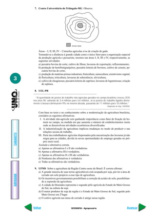 GEOGRAFIA - Agropecuária
IMPRIMIR
Voltar
GABARITO
Avançar
3
7. Centro Universitário do Triângulo-MG Observe.
Áreas – I, II, III, IV – Cinturões agrícolas e/ou de criação de gado.
Tomando-se a distância à grande cidade como o único fator para a organização espacial
da produção agrícola e pecuarista, teremos nas áreas I, II, III e IV, respectivamente, as
seguintes atividades:
a) pecuária bovina de corte; cultivo de fibras; lavouras de exportação; reflorestamento;
b) produção de hortifrutigranjeiros; pecuária leiteira de bovinos; cultivo de cereais; pe-
cuária bovina de corte;
c) produção de matérias-primas industriais; fruticultura; suinocultura; extrativismo vegetal;
d) floricultura; triticultura; lavouras de subsistência; silvicultura;
e) cultivo de oleaginosas; pecuária leiteira de caprinos; lavouras de leguminosas; criação
de eqüinos.
8. UEL-PR
“A quantidade de postos de trabalho não-agrícolas gerados no campo brasileiro cresceu 35%
nos anos 90, saltando de 3,4 milhões para 4,6 milhões. Já os postos de trabalho ligados direta-
mente à lavoura diminuíram 9% na mesma década, passando de 11 milhões para 10 milhões.”
Adaptado de Veja, 20/09/00.
Com base no texto e no conhecimento sobre a modernização da agricultura brasileira,
considere as seguintes afirmativas:
I. A atividade não-agrícola vem ganhando importância como fator de fixação do ho-
mem no campo, na medida em que aumenta o número de estabelecimentos rurais
onde se desenvolvem atividades econômicas diversificadas.
II. A industrialização da agricultura implicou mudanças no modo de produzir e nas
relações sociais de trabalho.
III. Parte dos trabalhadores agrícolas dispensados pela mecanização das lavouras já não
migra para as cidades, devido às novas oportunidades de emprego geradas no pró-
prio meio rural.
Assinale a alternativa correta.
a) Apenas as afirmativas I e II são verdadeiras.
b) Apenas a afirmativa III é verdadeira.
c) Apenas as afirmativas II e III são verdadeiras.
d) Nenhuma das afirmativas é verdadeira.
e) Todas as afirmativas são verdadeiras.
9. UFMS Sobre a agricultura da Região Centro oeste do Brasil. É correto afirmar:
a) A grande maioria de suas terras agricultáveis está ocupada por soja, por ter a área de
cerrado um solo propício a esse tipo de agricultura.
b) Os incentivos governamentais possibilitam a correção da acidez do solo, possibilitan-
do a expansão da agricultura.
c) A cidade de Dourados representa o segundo pólo agrícola do Estado de Mato Grosso
do Sul, na cultura da soja.
d) O maior produtor de soja da região é o Estado de Mato Grosso do Sul, seguido pelo
Mato Grosso em 2ºlugar.
e) O cultivo agrícola nas áreas de cerrado é antigo nessa região.
 