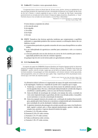 GEOGRAFIA - Agropecuária
IMPRIMIR
Voltar
GABARITO
Avançar
5
13. Unifor-CE Considere o texto apresentado abaixo.
“A expansão dessa cultura no Brasil data de 30 anos atrás, porém, tornou-se rapidamente um
dos principais produtos de exportação do país. Introduzida inicialmente nos Estados do Rio Gran-
de do Sul e Paraná, a cultura expande-se para o norte, no Estado de São Paulo, alcançando
posteriormente os cerrados do Centro-Oeste e franjas da região amazônica. Atualmente, a “nova”
fronteira situa-se nos cerrados do oeste baiano e sul do Piauí e Maranhão.”
Adaptado de J-P, Laurent Bertrand et al. O mundo da soja.
São Paulo. Hucitec Edusp, 1987.
O texto destaca a expansão da cultura
a) da cana-de-açúcar
b) do algodão
c) do milho
d) do feijão
e) da soja
14. UECE Tratando-se das técnicas agrícolas modernas que comprometem o equilíbrio
ambiental e a capacidade produtiva dos recursos naturais, as afirmações abaixo são ver-
dadeiras, exceto:
a) a monocultura praticada em grandes extensões de terra causa desequilíbrios na cadeia
trófica.
b) o uso indisciplinado de agrotóxicos contribui para contaminar o solo e os recursos
hídricos.
c) a lavoura praticada com uso das técnicas em curvas de nível contribui para manter a
capacidade produtiva dos solos de vertentes íngremes.
d) qualquer tipo de solo ou de terreno pode ser agricolamente utilizado.
15. U.F. Uberlândia-MG
“A respeito do papel da EMBRAPA (Empresa Brasileira de Pesquisa Agropecuária) no desenvol-
vimento tecnológico da agricultura brasileira, a Revista Veja escreveu “O trabalho mais vistoso da
EMBRAPA”, porém, está no cerrado, região que vai do Norte ao Sudeste do país e cobre 24% do
território brasileiro. Essa paisagem um tanto desoladora, com árvores nanicas e tortas que produ-
ziam pouquíssimo, virou um celeiro de soja e gado. Hoje, responde por 40% da produção nacio-
nal da soja e tem 46% do rebanho bovino.”
ROCHA, Leonel. Prata da casa. Veja, São Paulo, Edição 1542,
ano 31 nº 15 p. 82-83. 15/abr/1998.
As afirmativas abaixo referem-se à organização do espaço da região mencionada no tex-
to da reportagem. Analise-as e responda de acordo com o esquema que se segue.
I. Ainda hoje, o cerrado é visto como uma forma menor de ambiente natural, um bio-
ma de segunda classe. Por isso, a destruição indiscriminada do cerrado não chegou a
sensibilizar a opinião pública, como no caso da Floresta Amazônica.
II. Antes da difusão de tecnologias de correção e do manejo dos solos, o cerrado era
visto como imprestável para a agricultura, devido à sua elevada acidez, à sua pobre-
za em nutrientes e à sua alta concentração de alumínio.
III. Antes da ocupação intensiva do cerrado com a utilização de moderna base tecnoló-
gica, grande parte deste bioma já se encontrava comprometido pelo desmatamento
para a produção do carvão destinado à indústria siderúrgica.
IV. A aparente monotonia das paisagens do cerrado esconde uma vasta e rica biodiversi-
dade vegetal e animal, pois o clima regional predominante, quente e úmido, sem
estação seca, permite o vigoroso desenvolvimento da região.
a) Somente I, II e III estão corretas.
b) Somente II, III e IV estão corretas.
c) Somente I, II e IV estão corretas.
d) Todas as afirmativas estão corretas.
e) Somente I, III e IV estão corretas.
 