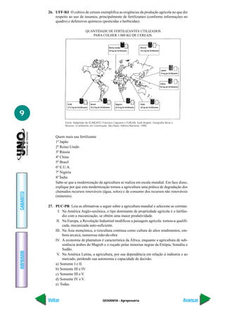 GEOGRAFIA - Agropecuária
IMPRIMIR
Voltar
GABARITO
Avançar
9
26. UFF-RJ O cultivo de cereais exemplifica as exigências da produção agrícola no que diz
respeito ao uso de insumos, principalmente de fertilizantes (conforme informações no
quadro) e defensivos químicos (pesticidas e herbicidas).
Quem mais usa fertilizante
1º Japão
2º Reino Unido
3º Rússia
4º China
5º Brasil
6º E.U.A.
7º Nigéria
8º Índia
Sabe-se que a modernização da agricultura se realiza em escala mundial. Em face disso,
explique por que esta modernização tornou a agricultura uma prática de degradação dos
chamados recursos renováveis (água, solos) e de consumo dos recursos não renováveis
(minerais).
27. PUC-PR Leia as afirmativas a seguir sobre a agricultura mundial e selecione as corretas:
I. Na América Anglo-saxônica, o tipo dominante de propriedade agrícola é o latifún-
dio com a mecanização, se obtém uma maior produtividade.
II. Na Europa, a Revolução Industrial modificou a paisagem agrícola: tornou-a qualifi-
cada, mecanizada auto-suficiente.
III. Na Ásia monçônica, a rizicultura continua como cultura de altos rendimentos, em-
bora arcaica, numerosa mão-de-obra
IV. A economia de plantation é característica da África, enquanto a agricultura de sub-
sistência árabes do Magreb e o roçado pelas minorias negras da Etiópia, Somália e
Sudão.
V. Na América Latina, a agricultura, por sua dependência em relação à indústria e ao
mercado, perdendo sua autonomia e capacidade de decisão.
a) Somente I e II.
b) Somente III e IV.
c) Somente III e V.
d) Somente IV e V.
e) Todas.
QUANTIDADE DE FERTILIZANTES UTILIZADOS
PARA COLHER 1.000 KG DE CEREAIS.
Fonte: Adaptado de SCARLATO, Francisco Capuano e FURLAN, Sueli Angelo. Geografia Verso e
Reverso. O ambiente em Construção. São Paulo: Editora Nacional, 1998.
Reino Unido
59 kg de fertilizante
Rússia
53,3 kg de fertilizante
Japão
74 kg de fertilizante
China
50 kg de fertilizante
Índia
20 kg de fertilizante
Nigéria
43,3 kg de fertilizante
Brasil
43,3 kg de fertilizante
EUA
27,5 kg de fertilizante
 