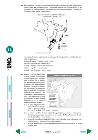 GEOGRAFIA - Agropecuária
IMPRIMIR
Voltar
GABARITO
Avançar
13
36. UFRS Quanto à utilização, o espaço agrário brasileiro encontra-se ainda, em boa parte,
condicionado pelo mercado externo. Compreende lavouras que, além de atender às ne-
cessidades do mercado interno, destinam grande parte de sua produção à exportação.
Sobre esse tema, analise o mapa abaixo.
Assinale a alternativa que completa corretamente, de cima para baixo, as linhas da legen-
da do mapa acima.
a) cana-de-açúcar – algodão – arroz – cacau
b) café – cana-de-açúcar – soja – cacau
c) café – algodão – arroz – cana-de-açúcar
d) arroz – algodão – soja – laranja
e) café – cana-de-açúcar – arroz – cacau
37. UFGO Os índios já habitavam
o Brasil, quando o colonizador
europeu aqui chegou, em 1500.
Eles, os índios, são os primiti-
vos donos do território e corres-
pondiam a uma população esti-
mada em 5 milhões de habitan-
tes. Atualmente, correspondem
a pouco mais de 0,1% da popu-
lação nacional brasileira. Con-
siderando-se o mapa (retirado do
livro Espaço Geográfico: Geo-
grafia Geral e do Brasil, de Igor
Moreira, 1995) e os conheci-
mentos sobre esse assunto:
( ) as terras indígenas demar-
cadas e reservadas concen-
tram-se principalmente
nos estados do Pará, Mato Grosso e Tocantins.
( ) os maiores conflitos de terras entre índios, garimpeiros, posseiros e empresas ma-
deireiras e de mineração concentram-se nos estados do Acre, Amazonas, Rondô-
nia, Roraima, Pará e Mato Grosso.
( ) de acordo com a Constituição, é a União a proprietária das terras indígenas e, con-
seqüentemente, a responsável por sua demarcação.
( ) as áreas homologadas e regularizadas localizam-se predominantemente na região
Centro-Oeste.
BRASIL: EXEMPLOS DE LOCALIZAÇÃO
DE CULTIVOS COMERCIAIS
Fonte: Adaptado de Adas, 1998.
 