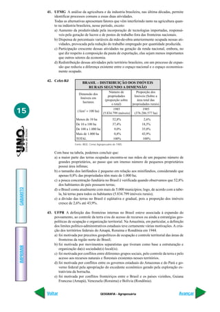 GEOGRAFIA - Agropecuária
IMPRIMIR
Voltar
GABARITO
Avançar
15
41. UFMG A análise da agricultura e da industria brasileira, nas última décadas, permite
identificar processos comuns a essas duas atividades.
Todas as alternativas apresentam fatores que vêm interferindo tanto na agricultura quan-
to na indústria brasileira, nesse período, exceto:
a) Aumento da produtividade pela incorporação de tecnologias importadas, responsá-
veis pela geração de lucros e de postos de trabalho fora das fronteiras nacionais.
b) Dispensa de percentuais variáveis da mão-de-obra anteriormente ocupada nessas ati-
vidades, provocada pela redução do trabalho empregado por quantidade produzida.
c) Participação crescente dessas atividades na geração da renda nacional, embora, no
que diz respeito à composição da pauta de exportação, elas sejam menos importantes
que outros setores da economia.
d) Redistribuição dessas atividades pelo território brasileiro, em um processo de expan-
são que reduziu a diferença existente entre o espaço nacional e o espaço economica-
mente ocupado.
42. Cefet-RJ
Com base na tabela, podemos concluir que:
a) a maior parte das terras ocupadas encontra-se nas mãos de um pequeno número de
grandes proprietários, ao passo que um imenso número de pequenos proprietários
possui área ínfimas;
b) o tamanho dos latifúndios é pequeno em relação aos minifúndios, considerando que
apenas 0,8% das propriedades têm mais de 1.000 ha;
c) a pouca concentração fundiária no Brasil é verificada quando observamos que 52,8%
dos habitantes do país possuem terras;
d) o Brasil conta atualmente com mais de 5.000 municípios; logo, de acordo com a tabe-
la, há terras para todos os habitantes (5.834.799 imóveis rurais);
e) a divisão das terras no Brasil é eqüitativa e gradual, pois a proporção dos imóveis
cresce de 2,6% até 43,9%.
43. UFPR A definição das fronteiras internas no Brasil esteve associada à expansão do
povoamento, ao controle da terra e/ou do acesso de recursos ou ainda a estratégias geo-
políticas de ocupação e organização territorial. Na Amazônia, em particular, a definição
dos limites político-administrativos estaduais teve certamente várias motivações. A cria-
ção dos territórios federais do Amapá, Roraima e Rondônia em 1944.
a) foi motivada por preceitos geopolíticos de ocupação e controle territorial das áreas de
fronteiras da região norte do Brasil;
b) foi motivada por movimentos separatistas que tiveram como base a estruturação e
organização da(s) sociedade(s) local(is).
c) foi motivada por conflitos entre diferentes grupos sociais, pelo controle da terra e pelo
acesso aos recursos naturais e florestais existentes nesses territórios.
d) foi motivada por conflitos entre os governos estaduais do Amazonas e do Pará e go-
verno federal pela apropriação do excedente econômico gerado pela exploração ex-
trativista da borracha.
e) foi motivada por conflitos fronteiriços entre o Brasil e os países vizinhos, Guiana
Francesa (Amapá), Venezuela (Roraima) e Bolívia (Rondônia).
Fonte: IBGE, Censo Agropecuário de 1985.
BRASIL – DISTRIBUIÇÃO DOS IMÓVEIS
RURAIS SEGUNDO A DIMENSÃO
Menos de 10 ha
De 10 a 100 ha
De 100 a 1.000 ha
Mais de 1.000 ha
TOTAL
Número de
propriedades
(proporção sobre
o total)
1985
(5.834.799 imóveis)
52,8%
37,4%
9,0%
0,8%
100%
Proporção dos
Imóveis (Sobre a
área total das
propriedades rurais)
1985
(376.286.577 ha)
2,6%
18,5%
35,0%
43,9%
100%
Dimensão dos
Imóveis em
hectares
(1km2
= 100 ha)
 