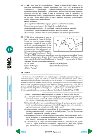 GEOGRAFIA - Agropecuária
IMPRIMIR
Voltar
GABARITO
Avançar
19
52. UFRS Com o apoio do Governo Federal e Estadual na década de 80, Roraima funcio-
nou como um dos últimos eldorados amazônicos. Entre 1980 e 1991, a população do
Estado cresceu 272% totalizando 215 mil habitantes e trazendo um grande descompasso
entre o crescimento demográfico e a infra-estrutura pública. Em grande parte, esse cres-
cimento é explicado pela chegada de levas de garimpeiros, vindos de várias partes do
Brasil. Entretanto em 1991, o garimpo sofreria um duro golpe, quando o Governo Fede-
ral sancionou a demarcação definitiva da reserva dos índios Ianomâmis, localizada sobre
um dos subsolos mais ricos do Estado.
O texto acima trata:
a) da degradação ambiental nos espaços agrários e nas reservas indígenas;
b) da estrutura, crescimento e distribuição da população urbana;
c) da estagnação econômica e da mobilidade espacial da população brasileira;
d) da estrutura fundiária e da ausência de uma política de reforma agrária;
e) das alianças e disputas entre os setores produtivos e as políticas governamentais.
53. UFRS A área em destaque no mapa ao
lado é uma região do Estado de São Pau-
lo que tem como principais atividades
econômicas a pecuária de corte, as cultu-
ras de soja e cana-de-açúcar, além de uma
agricultura de produtos alimentares pou-
co desenvolvida. Esta região ganhou pro-
jeção nacional no ano de 1990, quando o
Movimento dos Trabalhadores Rurais
Sem-Terra (MST) realizou uma ocupação em terras devolutas existentes na área. Mesmo
passados quase dez anos da ação do MST, esta região é altamente conflitante, assim
como outras do Brasil (Nonoai-RS, Eldorado do Carajás-PA e áreas do sertão da Bahia).
A área em destaque no mapa é conhecida por:
a) Alto Paraná d) Conceição do Araguaia
b) Bico do Papagaio e) Pontal do Paranapanema
c) Baixo Pantanal
54. FGV-SP
No Piauí, uma empresa fruticultora vem produzindo para exportação, sobretudo mangas para o
mercado europeu. A região, sem tradição no setor, tem terras férteis e baratas, reserva hídrica,
luminosidade e altas temperaturas no verão. Em função do clima, o ciclo de maturação dos frutos
é rápido, o que impôs pesquisar e descobrir usos adequados de nutrientes e hormônios vegetais
para controlar o amadurecimento. A empresa dispõe de 18 poços artesianos para irrigar 400 ha
de área plantada. Empregando 200 trabalhadores, exportou 800 toneladas de manga para a
Europa. Pretende atingir 4 mil toneladas por ano e expandir-se para o mercado dos EUA.
(Fonte: Adaptado de Pomares do futuro, Revista Globo Rural, abril de 1999, p. 61-63.)
Assinale a alternativa que não corresponde ao contexto da situação acima descrita:
a) As inovações técnicas e organizacionais na agropecuária brasileira, no período atual,
concorrem para um novo uso da terra e do tempo no calendário agrícola, e para refor-
çar a redivisão territorial do trabalho no campo.
b) O território brasileiro tem incorporado características da revolução agrícola, especial-
mente nas culturas de exportação, que vê invadindo algumas áreas antes destinadas à
agricultura alimentar básica (como milho, feijão e arroz).
c) A modernização capitalista no campo, à base de investimentos em ciência e tecnolo-
gia, elevou a produtividade e o volume da produção no país. Com isso, diminuem as
limitações impostas pelas condições naturais.
d) Com a modernização da produção agropecuária no Brasil, marcada pela forte partici-
pação do Estado, as empresas agroindustriais absorveram o excedente da mão-de-
obra agrícola e aqueles que não tiveram acesso à terra.
e) A modernização do campo concentrou-se basicamente no Centro-Sul do país, expan-
dindo-se a seguir em manchas descontínuas e especializadas (frutas, soja, legumes
para industrialização etc.), como é o caso de algumas áreas do Nordeste.
 