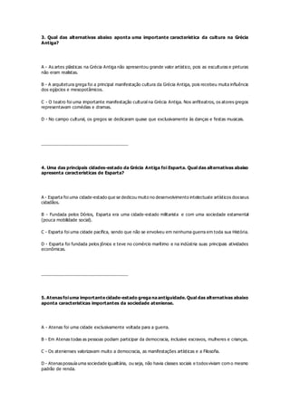 3. Qual das alternativas abaixo aponta uma importante característica da cultura na Grécia
Antiga?
A - As artes plásticas na Grécia Antiga não apresentou grande valor artístico, pois as esculturas e pinturas
não eram realistas.
B - A arquitetura grega foi a principal manifestação cultura da Grécia Antiga, pois recebeu muita influência
dos egípcios e mesopotâmicos.
C - O teatro foi uma importante manifestação cultural na Grécia Antiga. Nos anfiteatros, os atores gregos
representavam comédias e dramas.
D - No campo cultural, os gregos se dedicaram quase que exclusivamente às danças e festas musicais.
__________________________________
4. Uma das principais cidades-estado da Grécia Antiga foi Esparta. Qual das alternativas abaixo
apresenta características de Esparta?
A - Esparta foi uma cidade-estado que se dedicou muito no desenvolvimento intelectuale artísticos dosseus
cidadãos.
B - Fundada pelos Dórios, Esparta era uma cidade-estado militarista e com uma sociedade estamental
(pouca mobilidade social).
C - Esparta foi uma cidade pacífica, sendo que não se envolveu em nenhuma guerra em toda sua História.
D - Esparta foi fundada pelos jônios e teve no comércio marítimo e na indústria suas principais atividades
econômicas.
__________________________________
5. Atenas foiuma importante cidade-estado grega na antiguidade. Qual das alternativas abaixo
aponta características importantes da sociedade ateniense.
A - Atenas foi uma cidade exclusivamente voltada para a guerra.
B - Em Atenas todas as pessoas podiam participar da democracia, inclusive escravos, mulheres e crianças.
C - Os atenienses valorizavam muito a democracia, as manifestações artísticas e a Filosofia.
D - Atenaspossuíauma sociedade igualitária, ou seja, não havia classes sociais e todosviviam com o mesmo
padrão de renda.
 