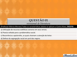QUESTÃO 01

revisional de literatura
(Professor	
  Márcio	
  Moraes)	
  Todas	
  as	
  caracterís3cas	
  abaixo	
  se	
  aplicam	
  a	
  Castro	
  Alves,	
  EXCETO:	
  
a)	
  U3lização	
  de	
  recursos	
  es3lí3cos	
  sonoros	
  em	
  seus	
  versos.	
  
b)	
  Poesia	
  voltada	
  para	
  a	
  problemá3ca	
  social.	
  
c)	
  Recorrência	
  a	
  apóstrofes,	
  as	
  quais	
  chamam	
  a	
  atenção	
  do	
  leitor.	
  
d)	
  Defesa	
  da	
  segregação	
  racial	
  em	
  prol	
  dos	
  negros.	
  

 